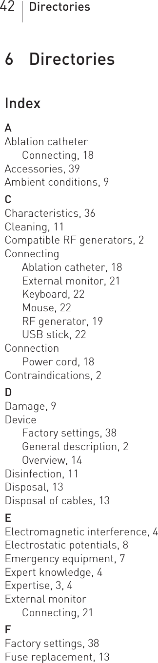 42 Directories6 Directories Directories6418423Technical ManualQubic ForceIndexAAblation catheterConnecting, 18Accessories, 39Ambient conditions, 9CCharacteristics, 36Cleaning, 11Compatible RF generators, 2ConnectingAblation catheter, 18External monitor, 21Keyboard, 22Mouse, 22RF generator, 19USB stick, 22ConnectionPower cord, 18Contraindications, 2DDamage, 9DeviceFactory settings, 38General description, 2Overview, 14Disinfection, 11Disposal, 13Disposal of cables, 13EElectromagnetic interference, 4Electrostatic potentials, 8Emergency equipment, 7Expert knowledge, 4Expertise, 3, 4External monitorConnecting, 21FFactory settings, 38Fuse replacement, 13