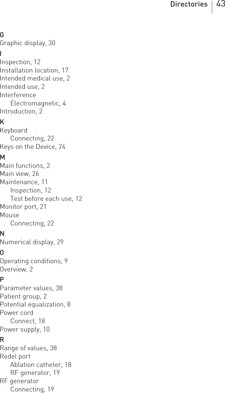 Directories 43GGraphic display, 30IInspection, 12Installation location, 17Intended medical use, 2Intended use, 2InterferenceElectromagnetic, 4Introduction, 2KKeyboardConnecting, 22Keys on the Device, 24MMain functions, 2Main view, 26Maintenance, 11Inspection, 12Test before each use, 12Monitor port, 21MouseConnecting, 22NNumerical display, 29OOperating conditions, 9Overview, 2PParameter values, 38Patient group, 2Potential equalization, 8Power cordConnect, 18Power supply, 10RRange of values, 38Redel portAblation catheter, 18RF generator, 19RF generatorConnecting, 19