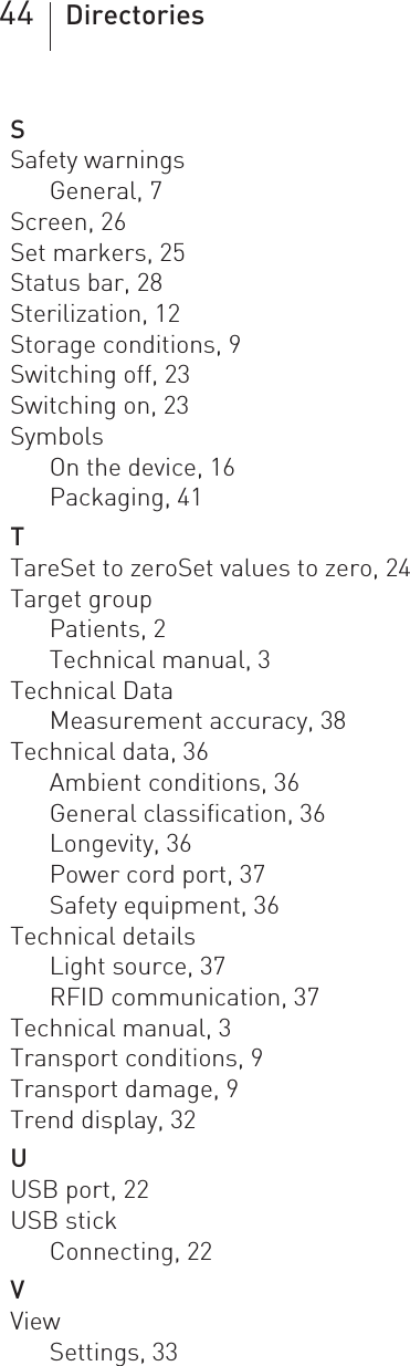 44 DirectoriesSSafety warningsGeneral, 7Screen, 26Set markers, 25Status bar, 28Sterilization, 12Storage conditions, 9Switching off, 23Switching on, 23SymbolsOn the device, 16Packaging, 41TTareSet to zeroSet values to zero, 24Target groupPatients, 2Technical manual, 3Technical DataMeasurement accuracy, 38Technical data, 36Ambient conditions, 36General classification, 36Longevity, 36Power cord port, 37Safety equipment, 36Technical detailsLight source, 37RFID communication, 37Technical manual, 3Transport conditions, 9Transport damage, 9Trend display, 32UUSB port, 22USB stickConnecting, 22VViewSettings, 33