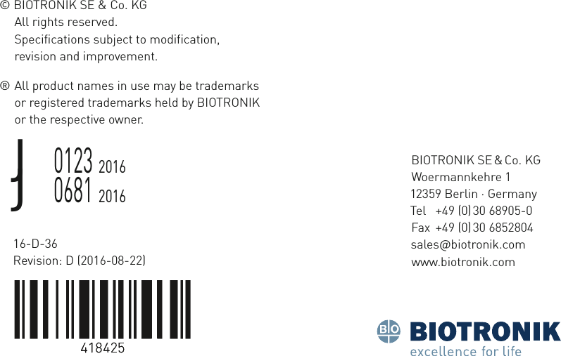 BIOTRONIK  SE &amp; o  K Woermannkehre 1 12359 Berln  ermany Tel  +49 (0) 30 68905-0 Fax  +49 (0) 30 6852804 salesbotronkcom wwwbotronkcom16-D-36 Revision: D (2016-08-22)© BIOTRONIK SE &amp; Co. KGAll rights reserved.Specifications subject to modification,  revision and improvement.®  All product names in use may be trademarks   or registered trademarks held by BIOTRONIK   or the respective owner.J  0123 2016J  0681 2016