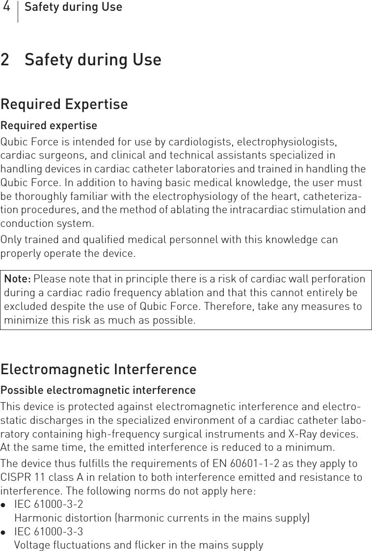 4Safety during Use2 Safety during Use  Safety during Use2418423Technical ManualQubic ForceRequired ExpertiseRequired expertiseQubic Force is intended for use by cardiologists, electrophysiologists, cardiac surgeons, and clinical and technical assistants specialized in handling devices in cardiac catheter laboratories and trained in handling the Qubic Force. In addition to having basic medical knowledge, the user must be thoroughly familiar with the electrophysiology of the heart, catheteriza-tion procedures, and the method of ablating the intracardiac stimulation and conduction system.Only trained and qualified medical personnel with this knowledge can properly operate the device.Electromagnetic InterferencePossible electromagnetic interferenceThis device is protected against electromagnetic interference and electro-static discharges in the specialized environment of a cardiac catheter labo-ratory containing high-frequency surgical instruments and X-Ray devices.  At the same time, the emitted interference is reduced to a minimum.The device thus fulfills the requirements of EN 60601-1-2 as they apply to CISPR 11 class A in relation to both interference emitted and resistance to interference. The following norms do not apply here: zIEC 61000-3-2Harmonic distortion (harmonic currents in the mains supply)zIEC 61000-3-3Voltage fluctuations and flicker in the mains supplyNote: Please note that in principle there is a risk of cardiac wall perforation during a cardiac radio frequency ablation and that this cannot entirely be excluded despite the use of Qubic Force. Therefore, take any measures to minimize this risk as much as possible.