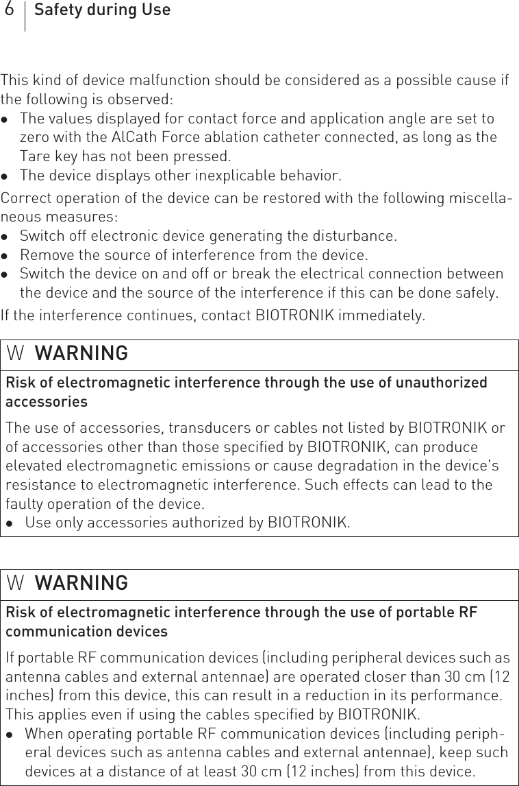 6Safety during UseThis kind of device malfunction should be considered as a possible cause if the following is observed: zThe values displayed for contact force and application angle are set to zero with the AlCath Force ablation catheter connected, as long as the Tare key has not been pressed.zThe device displays other inexplicable behavior.Correct operation of the device can be restored with the following miscella-neous measures: zSwitch off electronic device generating the disturbance.zRemove the source of interference from the device.zSwitch the device on and off or break the electrical connection between the device and the source of the interference if this can be done safely.If the interference continues, contact BIOTRONIK immediately.WWARNINGRisk of electromagnetic interference through the use of unauthorized accessoriesThe use of accessories, transducers or cables not listed by BIOTRONIK or of accessories other than those specified by BIOTRONIK, can produce elevated electromagnetic emissions or cause degradation in the device&apos;s resistance to electromagnetic interference. Such effects can lead to the faulty operation of the device.zUse only accessories authorized by BIOTRONIK.WWARNINGRisk of electromagnetic interference through the use of portable RF communication devicesIf portable RF communication devices (including peripheral devices such as antenna cables and external antennae) are operated closer than 30 cm (12 inches) from this device, this can result in a reduction in its performance. This applies even if using the cables specified by BIOTRONIK.zWhen operating portable RF communication devices (including periph-eral devices such as antenna cables and external antennae), keep such devices at a distance of at least 30 cm (12 inches) from this device.
