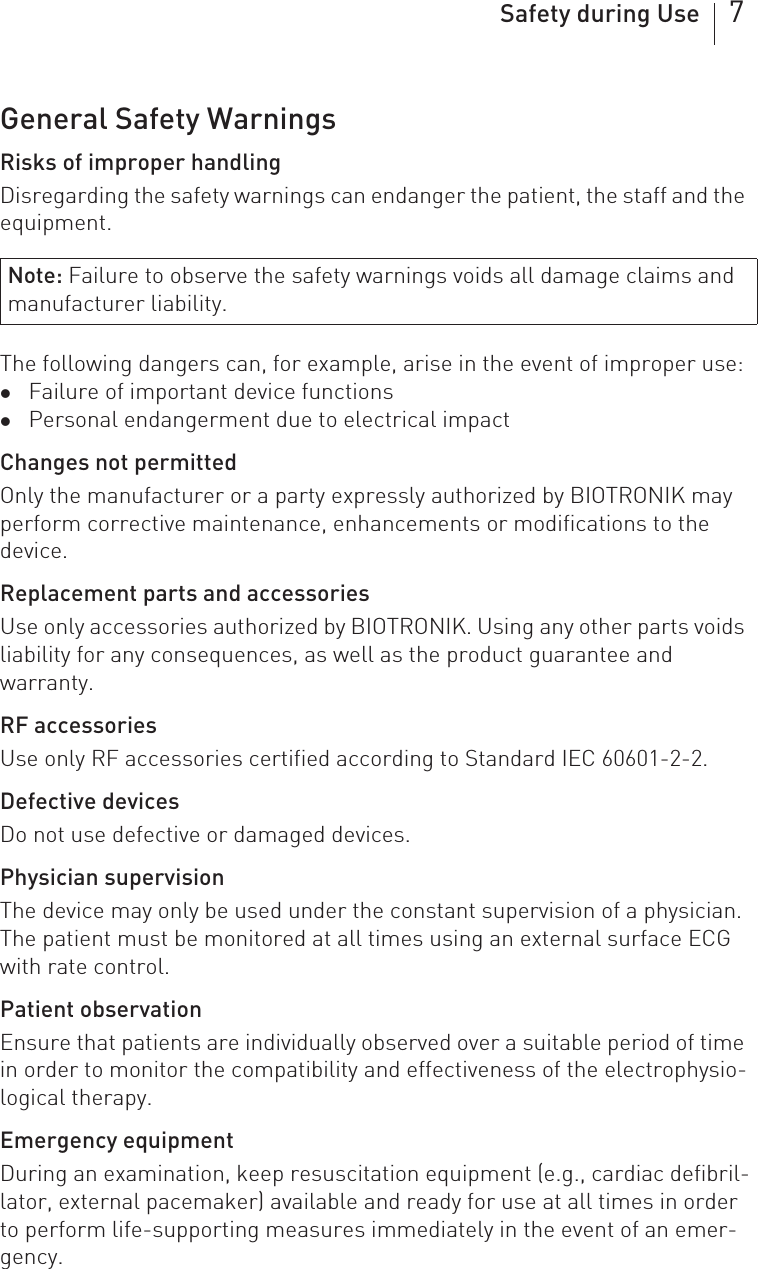 Safety during Use 7General Safety WarningsRisks of improper handlingDisregarding the safety warnings can endanger the patient, the staff and the equipment.The following dangers can, for example, arise in the event of improper use: zFailure of important device functionszPersonal endangerment due to electrical impactChanges not permittedOnly the manufacturer or a party expressly authorized by BIOTRONIK may perform corrective maintenance, enhancements or modifications to the device.Replacement parts and accessoriesUse only accessories authorized by BIOTRONIK. Using any other parts voids liability for any consequences, as well as the product guarantee and warranty.RF accessoriesUse only RF accessories certified according to Standard IEC 60601-2-2.Defective devicesDo not use defective or damaged devices.Physician supervisionThe device may only be used under the constant supervision of a physician. The patient must be monitored at all times using an external surface ECG with rate control.Patient observationEnsure that patients are individually observed over a suitable period of time in order to monitor the compatibility and effectiveness of the electrophysio-logical therapy.Emergency equipmentDuring an examination, keep resuscitation equipment (e.g., cardiac defibril-lator, external pacemaker) available and ready for use at all times in order to perform life-supporting measures immediately in the event of an emer-gency.Note: Failure to observe the safety warnings voids all damage claims and manufacturer liability.