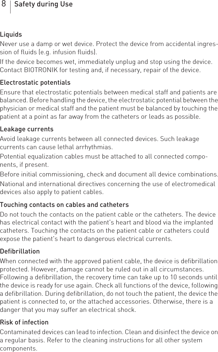 8Safety during UseLiquidsNever use a damp or wet device. Protect the device from accidental ingres-sion of fluids (e.g. infusion fluids).If the device becomes wet, immediately unplug and stop using the device. Contact BIOTRONIK for testing and, if necessary, repair of the device.Electrostatic potentials Ensure that electrostatic potentials between medical staff and patients are balanced. Before handling the device, the electrostatic potential between the physician or medical staff and the patient must be balanced by touching the patient at a point as far away from the catheters or leads as possible.Leakage currentsAvoid leakage currents between all connected devices. Such leakage currents can cause lethal arrhythmias.Potential equalization cables must be attached to all connected compo-nents, if present.Before initial commissioning, check and document all device combinations.National and international directives concerning the use of electromedical devices also apply to patient cables.Touching contacts on cables and cathetersDo not touch the contacts on the patient cable or the catheters. The device has electrical contact with the patient&apos;s heart and blood via the implanted catheters. Touching the contacts on the patient cable or catheters could expose the patient&apos;s heart to dangerous electrical currents.DefibrillationWhen connected with the approved patient cable, the device is defibrillation protected. However, damage cannot be ruled out in all circumstances. Following a defibrillation, the recovery time can take up to 10 seconds until the device is ready for use again. Check all functions of the device, following a defibrillation. During defibrillation, do not touch the patient, the device the patient is connected to, or the attached accessories. Otherwise, there is a danger that you may suffer an electrical shock.Risk of infectionContaminated devices can lead to infection. Clean and disinfect the device on a regular basis. Refer to the cleaning instructions for all other system components.