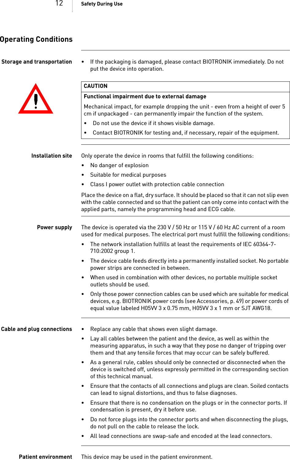 12 Safety During UseOperating ConditionsStorage and transportation • If the packaging is damaged, please contact BIOTRONIK immediately. Do not put the device into operation.Installation site Only operate the device in rooms that fulfill the following conditions:• No danger of explosion• Suitable for medical purposes• Class I power outlet with protection cable connectionPlace the device on a flat, dry surface. It should be placed so that it can not slip even with the cable connected and so that the patient can only come into contact with the applied parts, namely the programming head and ECG cable.Power supply The device is operated via the 230 V / 50 Hz or 115 V / 60 Hz AC current of a room used for medical purposes. The electrical port must fulfill the following conditions:• The network installation fulfills at least the requirements of IEC 60364-7-710:2002 group 1.• The device cable feeds directly into a permanently installed socket. No portable power strips are connected in between.• When used in combination with other devices, no portable multiple socket outlets should be used.• Only those power connection cables can be used which are suitable for medical devices, e.g. BIOTRONIK power cords (see Accessories, p. 49) or power cords of equal value labeled H05VV 3 x 0.75 mm, H05VV 3 x 1 mm or SJT AWG18.Cable and plug connections • Replace any cable that shows even slight damage.• Lay all cables between the patient and the device, as well as within the measuring apparatus, in such a way that they pose no danger of tripping over them and that any tensile forces that may occur can be safely buffered.• As a general rule, cables should only be connected or disconnected when the device is switched off, unless expressly permitted in the corresponding section of this technical manual.• Ensure that the contacts of all connections and plugs are clean. Soiled contacts can lead to signal distortions, and thus to false diagnoses.• Ensure that there is no condensation on the plugs or in the connector ports. If condensation is present, dry it before use.• Do not force plugs into the connector ports and when disconnecting the plugs, do not pull on the cable to release the lock.• All lead connections are swap-safe and encoded at the lead connectors.Patient environment This device may be used in the patient environment. CAUTIONFunctional impairment due to external damageMechanical impact, for example dropping the unit - even from a height of over 5 cm if unpackaged - can permanently impair the function of the system.• Do not use the device if it shows visible damage.• Contact BIOTRONIK for testing and, if necessary, repair of the equipment.