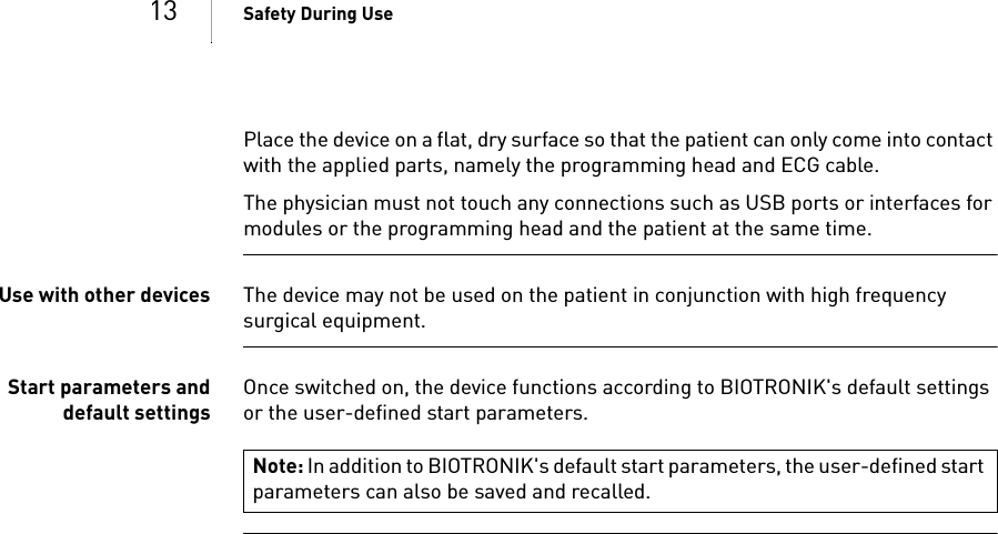 13 Safety During UsePlace the device on a flat, dry surface so that the patient can only come into contact with the applied parts, namely the programming head and ECG cable.The physician must not touch any connections such as USB ports or interfaces for modules or the programming head and the patient at the same time.Use with other devices The device may not be used on the patient in conjunction with high frequency surgical equipment. Start parameters anddefault settingsOnce switched on, the device functions according to BIOTRONIK&apos;s default settings or the user-defined start parameters.Note: In addition to BIOTRONIK&apos;s default start parameters, the user-defined start parameters can also be saved and recalled.