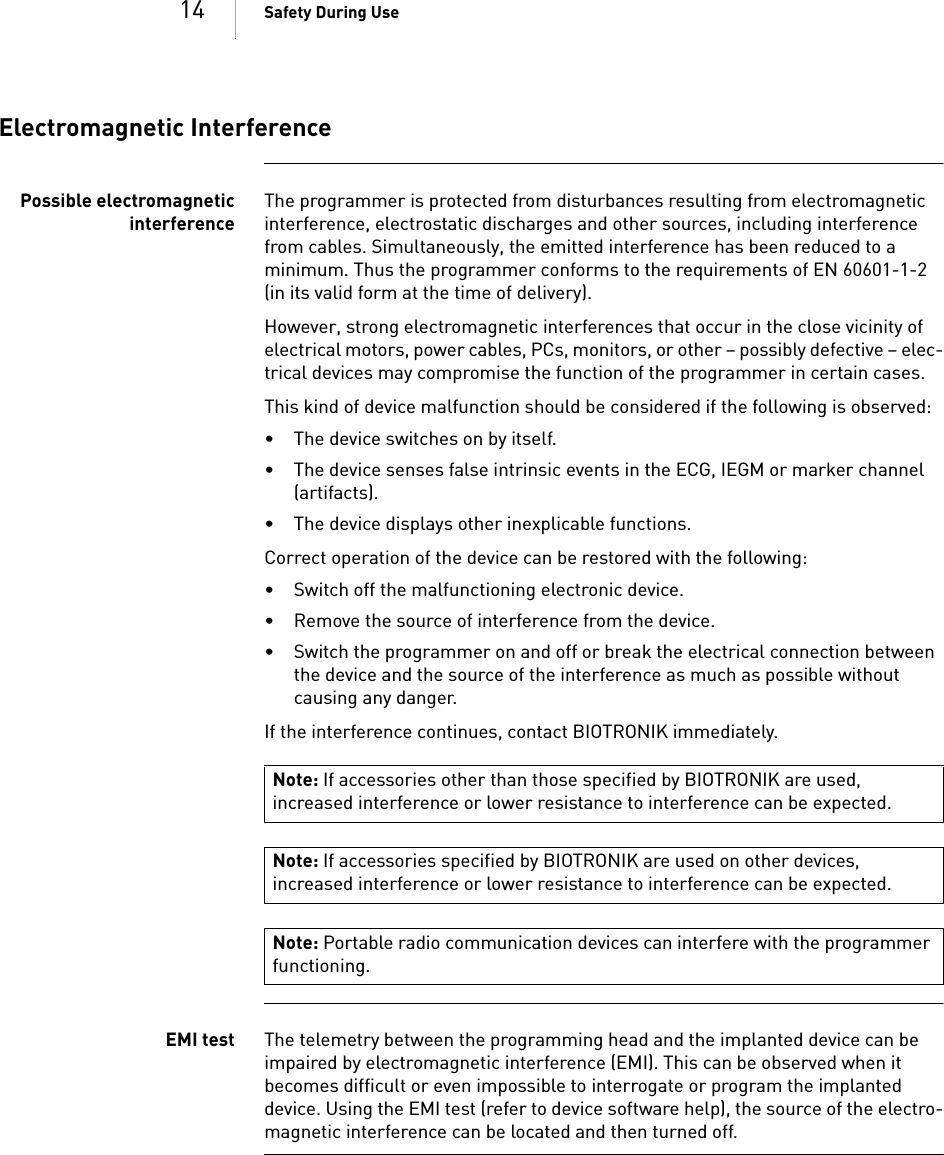 14 Safety During UseElectromagnetic InterferencePossible electromagneticinterferenceThe programmer is protected from disturbances resulting from electromagnetic interference, electrostatic discharges and other sources, including interference from cables. Simultaneously, the emitted interference has been reduced to a minimum. Thus the programmer conforms to the requirements of EN 60601-1-2 (in its valid form at the time of delivery).However, strong electromagnetic interferences that occur in the close vicinity of electrical motors, power cables, PCs, monitors, or other – possibly defective – elec-trical devices may compromise the function of the programmer in certain cases.This kind of device malfunction should be considered if the following is observed:• The device switches on by itself.• The device senses false intrinsic events in the ECG, IEGM or marker channel (artifacts).• The device displays other inexplicable functions.Correct operation of the device can be restored with the following: • Switch off the malfunctioning electronic device.• Remove the source of interference from the device.• Switch the programmer on and off or break the electrical connection between the device and the source of the interference as much as possible without causing any danger.If the interference continues, contact BIOTRONIK immediately.EMI test The telemetry between the programming head and the implanted device can be impaired by electromagnetic interference (EMI). This can be observed when it becomes difficult or even impossible to interrogate or program the implanted device. Using the EMI test (refer to device software help), the source of the electro-magnetic interference can be located and then turned off.Note: If accessories other than those specified by BIOTRONIK are used, increased interference or lower resistance to interference can be expected.Note: If accessories specified by BIOTRONIK are used on other devices, increased interference or lower resistance to interference can be expected.Note: Portable radio communication devices can interfere with the programmer functioning.