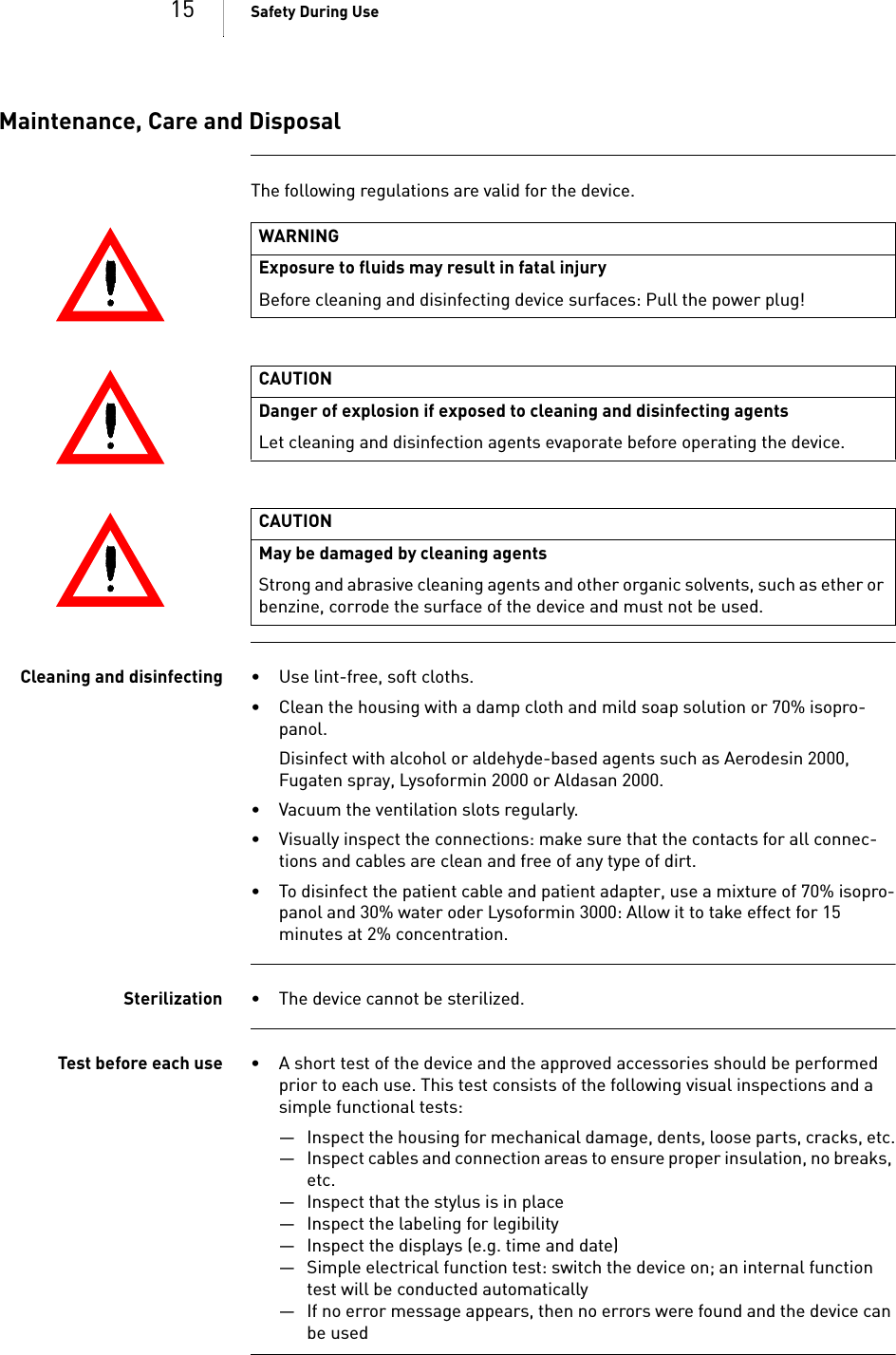 15 Safety During UseMaintenance, Care and DisposalThe following regulations are valid for the device. Cleaning and disinfecting • Use lint-free, soft cloths.• Clean the housing with a damp cloth and mild soap solution or 70% isopro-panol.Disinfect with alcohol or aldehyde-based agents such as Aerodesin 2000, Fugaten spray, Lysoformin 2000 or Aldasan 2000.• Vacuum the ventilation slots regularly.• Visually inspect the connections: make sure that the contacts for all connec-tions and cables are clean and free of any type of dirt.• To disinfect the patient cable and patient adapter, use a mixture of 70% isopro-panol and 30% water oder Lysoformin 3000: Allow it to take effect for 15 minutes at 2% concentration.Sterilization • The device cannot be sterilized.Test before each use • A short test of the device and the approved accessories should be performed prior to each use. This test consists of the following visual inspections and a simple functional tests:— Inspect the housing for mechanical damage, dents, loose parts, cracks, etc.— Inspect cables and connection areas to ensure proper insulation, no breaks, etc.— Inspect that the stylus is in place— Inspect the labeling for legibility— Inspect the displays (e.g. time and date)— Simple electrical function test: switch the device on; an internal function test will be conducted automatically— If no error message appears, then no errors were found and the device can be usedWARNINGExposure to fluids may result in fatal injuryBefore cleaning and disinfecting device surfaces: Pull the power plug!CAUTIONDanger of explosion if exposed to cleaning and disinfecting agentsLet cleaning and disinfection agents evaporate before operating the device.CAUTIONMay be damaged by cleaning agentsStrong and abrasive cleaning agents and other organic solvents, such as ether or benzine, corrode the surface of the device and must not be used.