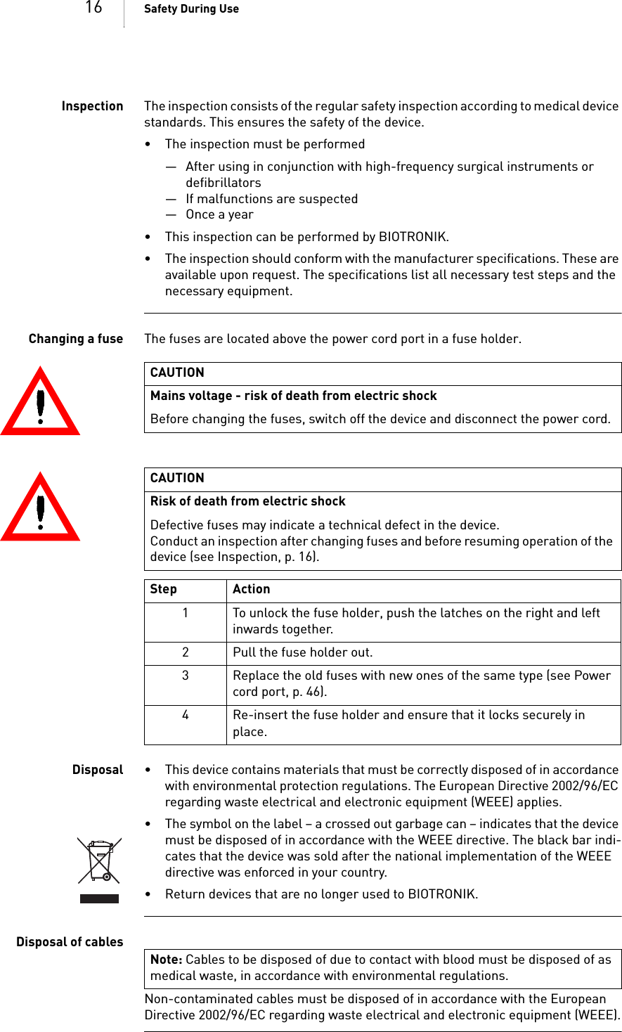 16 Safety During UseInspection The inspection consists of the regular safety inspection according to medical device standards. This ensures the safety of the device. • The inspection must be performed— After using in conjunction with high-frequency surgical instruments or defibrillators— If malfunctions are suspected— Once a year• This inspection can be performed by BIOTRONIK.• The inspection should conform with the manufacturer specifications. These are available upon request. The specifications list all necessary test steps and the necessary equipment.Changing a fuse The fuses are located above the power cord port in a fuse holder. Disposal • This device contains materials that must be correctly disposed of in accordance with environmental protection regulations. The European Directive 2002/96/EC regarding waste electrical and electronic equipment (WEEE) applies.• The symbol on the label – a crossed out garbage can – indicates that the device must be disposed of in accordance with the WEEE directive. The black bar indi-cates that the device was sold after the national implementation of the WEEE directive was enforced in your country.• Return devices that are no longer used to BIOTRONIK.Disposal of cablesNon-contaminated cables must be disposed of in accordance with the European Directive 2002/96/EC regarding waste electrical and electronic equipment (WEEE).CAUTIONMains voltage - risk of death from electric shockBefore changing the fuses, switch off the device and disconnect the power cord.CAUTIONRisk of death from electric shock Defective fuses may indicate a technical defect in the device.Conduct an inspection after changing fuses and before resuming operation of the device (see Inspection, p. 16).Step Action1 To unlock the fuse holder, push the latches on the right and left inwards together.2 Pull the fuse holder out.3 Replace the old fuses with new ones of the same type (see Power cord port, p. 46).4 Re-insert the fuse holder and ensure that it locks securely in place.Note: Cables to be disposed of due to contact with blood must be disposed of as medical waste, in accordance with environmental regulations.