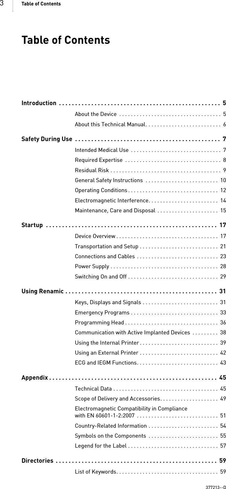 3Table of Contents  Table of ContentsTable of Contents Introduction  . . . . . . . . . . . . . . . . . . . . . . . . . . . . . . . . . . . . . . . . . . . . . . . . . .  5About the Device  . . . . . . . . . . . . . . . . . . . . . . . . . . . . . . . . . . .  5About this Technical Manual. . . . . . . . . . . . . . . . . . . . . . . . . .  6Safety During Use  . . . . . . . . . . . . . . . . . . . . . . . . . . . . . . . . . . . . . . . . . . . . .  7Intended Medical Use  . . . . . . . . . . . . . . . . . . . . . . . . . . . . . . .  7Required Expertise  . . . . . . . . . . . . . . . . . . . . . . . . . . . . . . . . .  8Residual Risk . . . . . . . . . . . . . . . . . . . . . . . . . . . . . . . . . . . . . .  9General Safety Instructions  . . . . . . . . . . . . . . . . . . . . . . . . .  10Operating Conditions . . . . . . . . . . . . . . . . . . . . . . . . . . . . . . .  12Electromagnetic Interference. . . . . . . . . . . . . . . . . . . . . . . .  14Maintenance, Care and Disposal  . . . . . . . . . . . . . . . . . . . . .  15Startup  . . . . . . . . . . . . . . . . . . . . . . . . . . . . . . . . . . . . . . . . . . . . . . . . . . . . .  17Device Overview . . . . . . . . . . . . . . . . . . . . . . . . . . . . . . . . . . .  17Transportation and Setup . . . . . . . . . . . . . . . . . . . . . . . . . . .  21Connections and Cables  . . . . . . . . . . . . . . . . . . . . . . . . . . . .  23Power Supply . . . . . . . . . . . . . . . . . . . . . . . . . . . . . . . . . . . . .  28Switching On and Off . . . . . . . . . . . . . . . . . . . . . . . . . . . . . . .  29Using Renamic . . . . . . . . . . . . . . . . . . . . . . . . . . . . . . . . . . . . . . . . . . . . . . .  31Keys, Displays and Signals . . . . . . . . . . . . . . . . . . . . . . . . . .  31Emergency Programs . . . . . . . . . . . . . . . . . . . . . . . . . . . . . .  33Programming Head . . . . . . . . . . . . . . . . . . . . . . . . . . . . . . . .  36Communication with Active Implanted Devices  . . . . . . . . .  38Using the Internal Printer . . . . . . . . . . . . . . . . . . . . . . . . . . .  39Using an External Printer . . . . . . . . . . . . . . . . . . . . . . . . . . .  42ECG and IEGM Functions. . . . . . . . . . . . . . . . . . . . . . . . . . . .  43Appendix . . . . . . . . . . . . . . . . . . . . . . . . . . . . . . . . . . . . . . . . . . . . . . . . . . . .  45Technical Data . . . . . . . . . . . . . . . . . . . . . . . . . . . . . . . . . . . .  45Scope of Delivery and Accessories. . . . . . . . . . . . . . . . . . . .  49Electromagnetic Compatibility in Compliance with EN 60601-1-2:2007  . . . . . . . . . . . . . . . . . . . . . . . . . . . .  51Country-Related Information . . . . . . . . . . . . . . . . . . . . . . . .  54Symbols on the Components  . . . . . . . . . . . . . . . . . . . . . . . .  55Legend for the Label . . . . . . . . . . . . . . . . . . . . . . . . . . . . . . .  57Directories  . . . . . . . . . . . . . . . . . . . . . . . . . . . . . . . . . . . . . . . . . . . . . . . . . .  59List of Keywords. . . . . . . . . . . . . . . . . . . . . . . . . . . . . . . . . . .  59377213--D