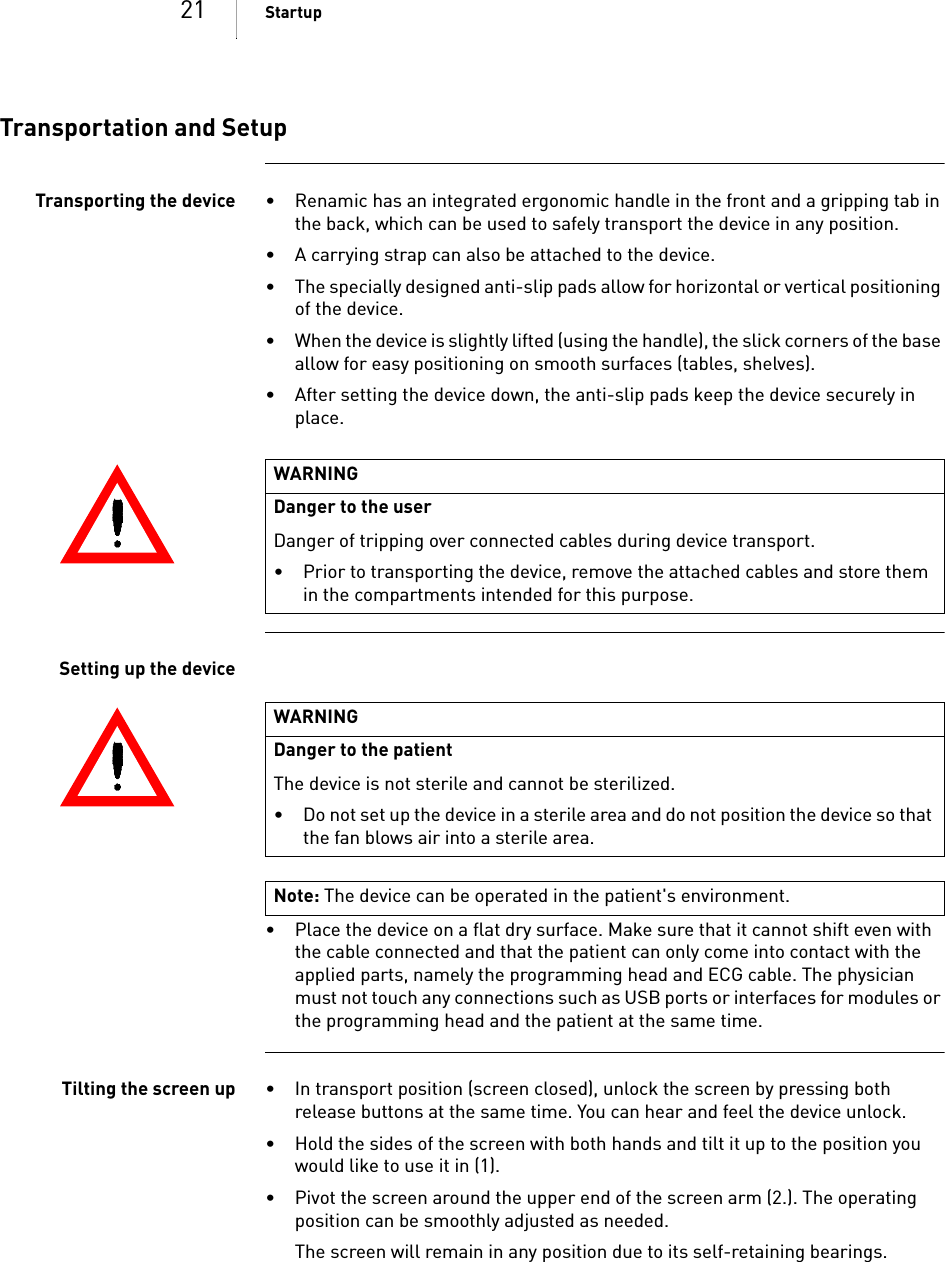 21 StartupTransportation and SetupTransporting the device • Renamic has an integrated ergonomic handle in the front and a gripping tab in the back, which can be used to safely transport the device in any position.• A carrying strap can also be attached to the device.• The specially designed anti-slip pads allow for horizontal or vertical positioning of the device.• When the device is slightly lifted (using the handle), the slick corners of the base allow for easy positioning on smooth surfaces (tables, shelves).• After setting the device down, the anti-slip pads keep the device securely in place.Setting up the device• Place the device on a flat dry surface. Make sure that it cannot shift even with the cable connected and that the patient can only come into contact with the applied parts, namely the programming head and ECG cable. The physician must not touch any connections such as USB ports or interfaces for modules or the programming head and the patient at the same time.Tilting the screen up • In transport position (screen closed), unlock the screen by pressing both release buttons at the same time. You can hear and feel the device unlock.• Hold the sides of the screen with both hands and tilt it up to the position you would like to use it in (1).• Pivot the screen around the upper end of the screen arm (2.). The operating position can be smoothly adjusted as needed.The screen will remain in any position due to its self-retaining bearings.WARNINGDanger to the user Danger of tripping over connected cables during device transport.• Prior to transporting the device, remove the attached cables and store them in the compartments intended for this purpose.WARNINGDanger to the patientThe device is not sterile and cannot be sterilized.• Do not set up the device in a sterile area and do not position the device so that the fan blows air into a sterile area.Note: The device can be operated in the patient&apos;s environment.