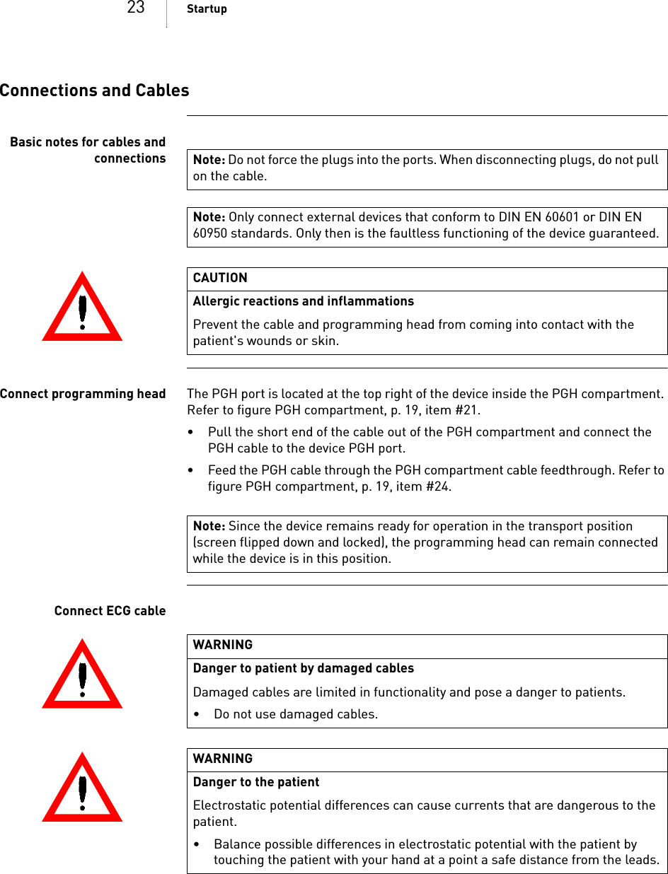 23 StartupConnections and CablesBasic notes for cables andconnectionsConnect programming head The PGH port is located at the top right of the device inside the PGH compartment. Refer to figure PGH compartment, p. 19, item #21.• Pull the short end of the cable out of the PGH compartment and connect the PGH cable to the device PGH port.• Feed the PGH cable through the PGH compartment cable feedthrough. Refer to figure PGH compartment, p. 19, item #24.Connect ECG cableNote: Do not force the plugs into the ports. When disconnecting plugs, do not pull on the cable.Note: Only connect external devices that conform to DIN EN 60601 or DIN EN 60950 standards. Only then is the faultless functioning of the device guaranteed.CAUTIONAllergic reactions and inflammationsPrevent the cable and programming head from coming into contact with the patient&apos;s wounds or skin.Note: Since the device remains ready for operation in the transport position (screen flipped down and locked), the programming head can remain connected while the device is in this position.WARNINGDanger to patient by damaged cablesDamaged cables are limited in functionality and pose a danger to patients.• Do not use damaged cables.WARNINGDanger to the patientElectrostatic potential differences can cause currents that are dangerous to the patient.• Balance possible differences in electrostatic potential with the patient by touching the patient with your hand at a point a safe distance from the leads.