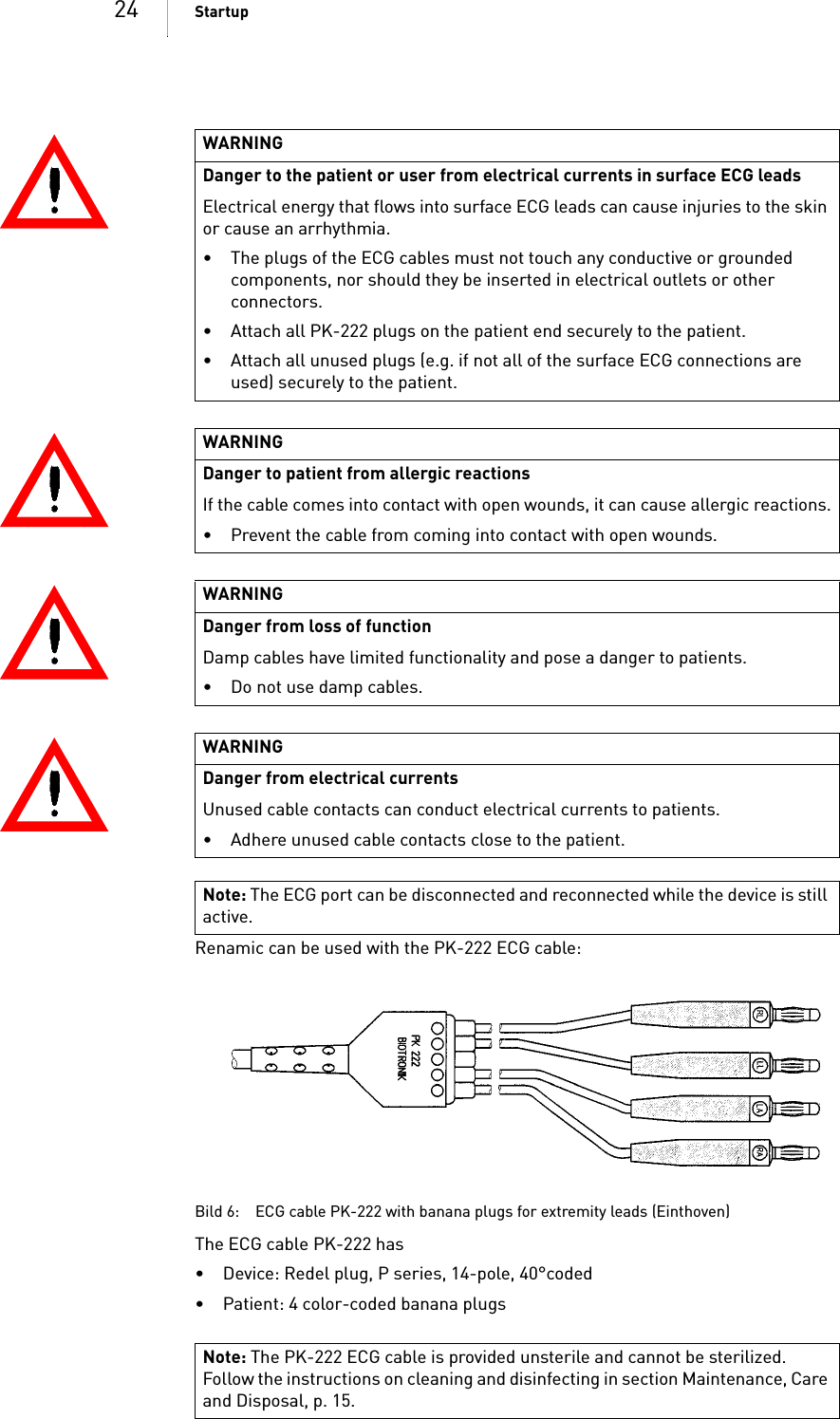 24 StartupRenamic can be used with the PK-222 ECG cable:Bild 6: ECG cable PK-222 with banana plugs for extremity leads (Einthoven)The ECG cable PK-222 has • Device: Redel plug, P series, 14-pole, 40°coded• Patient: 4 color-coded banana plugsWARNINGDanger to the patient or user from electrical currents in surface ECG leadsElectrical energy that flows into surface ECG leads can cause injuries to the skin or cause an arrhythmia.• The plugs of the ECG cables must not touch any conductive or grounded components, nor should they be inserted in electrical outlets or other connectors.• Attach all PK-222 plugs on the patient end securely to the patient.• Attach all unused plugs (e.g. if not all of the surface ECG connections are used) securely to the patient.WARNINGDanger to patient from allergic reactionsIf the cable comes into contact with open wounds, it can cause allergic reactions.• Prevent the cable from coming into contact with open wounds.WARNINGDanger from loss of functionDamp cables have limited functionality and pose a danger to patients.• Do not use damp cables.WARNINGDanger from electrical currentsUnused cable contacts can conduct electrical currents to patients.• Adhere unused cable contacts close to the patient.Note: The ECG port can be disconnected and reconnected while the device is still active.Note: The PK-222 ECG cable is provided unsterile and cannot be sterilized. Follow the instructions on cleaning and disinfecting in section Maintenance, Care and Disposal, p. 15.