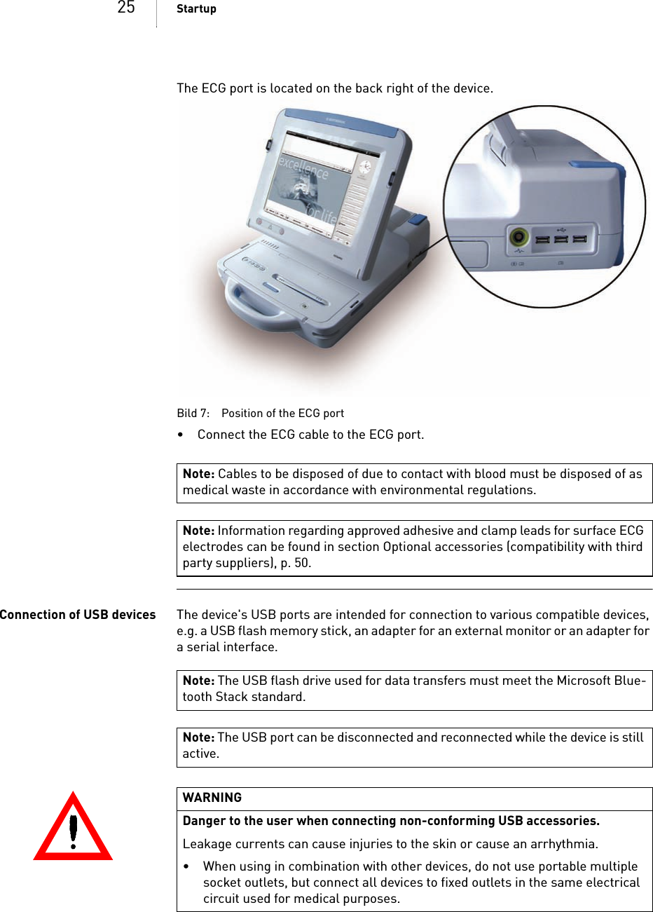 25 StartupThe ECG port is located on the back right of the device. Bild 7: Position of the ECG port• Connect the ECG cable to the ECG port.Connection of USB devices The device&apos;s USB ports are intended for connection to various compatible devices, e.g. a USB flash memory stick, an adapter for an external monitor or an adapter for a serial interface.Note: Cables to be disposed of due to contact with blood must be disposed of as medical waste in accordance with environmental regulations.Note: Information regarding approved adhesive and clamp leads for surface ECG electrodes can be found in section Optional accessories (compatibility with third party suppliers), p. 50.Note: The USB flash drive used for data transfers must meet the Microsoft Blue-tooth Stack standard.Note: The USB port can be disconnected and reconnected while the device is still active.WARNINGDanger to the user when connecting non-conforming USB accessories. Leakage currents can cause injuries to the skin or cause an arrhythmia.• When using in combination with other devices, do not use portable multiple socket outlets, but connect all devices to fixed outlets in the same electrical circuit used for medical purposes.