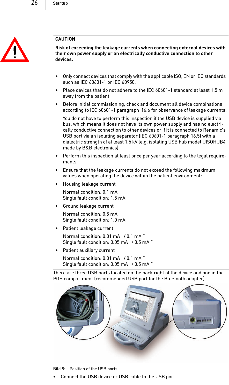 26 StartupThere are three USB ports located on the back right of the device and one in the PGH compartment (recommended USB port for the Bluetooth adapter). Bild 8: Position of the USB ports• Connect the USB device or USB cable to the USB port.CAUTIONRisk of exceeding the leakage currents when connecting external devices with their own power supply or an electrically conductive connection to other devices.• Only connect devices that comply with the applicable ISO, EN or IEC standards such as IEC 60601-1 or IEC 60950.• Place devices that do not adhere to the IEC 60601-1 standard at least 1.5 m away from the patient.• Before initial commissioning, check and document all device combinations according to IEC 60601-1 paragraph  16.6 for observance of leakage currents.You do not have to perform this inspection if the USB device is supplied via bus, which means it does not have its own power supply and has no electri-cally conductive connection to other devices or if it is connected to Renamic&apos;s USB port via an isolating separator (IEC 60601-1 paragraph 16.5) with a dialectric strength of at least 1.5 kV (e.g. isolating USB hub model UISOHUB4 made by B&amp;B electronics).• Perform this inspection at least once per year according to the legal require-ments.• Ensure that the leakage currents do not exceed the following maximum values when operating the device within the patient environment:• Housing leakage currentNormal condition: 0.1 mASingle fault condition: 1.5 mA• Ground leakage currentNormal condition: 0.5 mASingle fault condition: 1.0 mA• Patient leakage currentNormal condition: 0.01 mA= / 0.1 mA ˜Single fault condition: 0.05 mA= / 0.5 mA ˜• Patient auxiliary currentNormal condition: 0.01 mA= / 0.1 mA ˜Single fault condition: 0.05 mA= / 0.5 mA ˜
