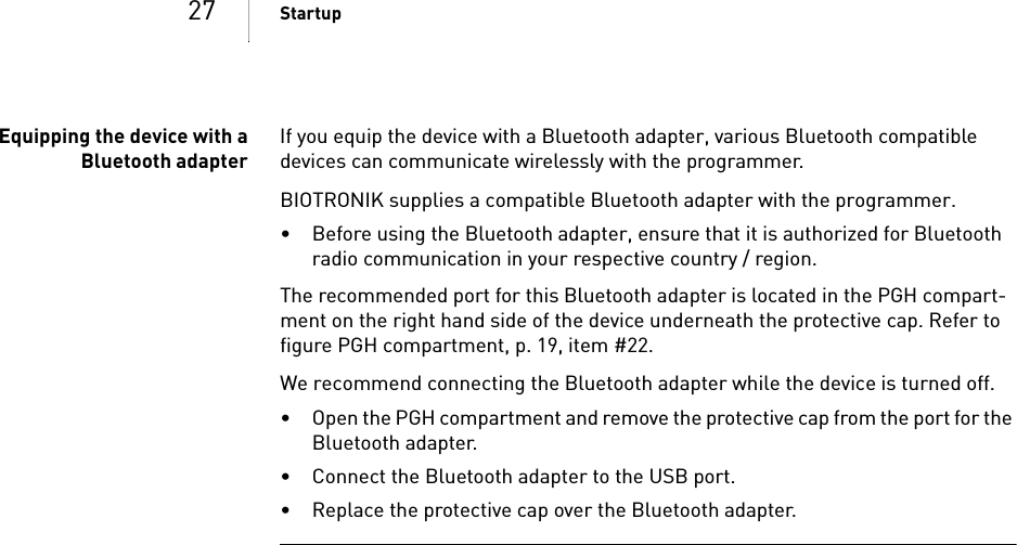 27 StartupEquipping the device with aBluetooth adapterIf you equip the device with a Bluetooth adapter, various Bluetooth compatible devices can communicate wirelessly with the programmer. BIOTRONIK supplies a compatible Bluetooth adapter with the programmer. • Before using the Bluetooth adapter, ensure that it is authorized for Bluetooth radio communication in your respective country / region. The recommended port for this Bluetooth adapter is located in the PGH compart-ment on the right hand side of the device underneath the protective cap. Refer to figure PGH compartment, p. 19, item #22.We recommend connecting the Bluetooth adapter while the device is turned off. • Open the PGH compartment and remove the protective cap from the port for the Bluetooth adapter.• Connect the Bluetooth adapter to the USB port.• Replace the protective cap over the Bluetooth adapter.