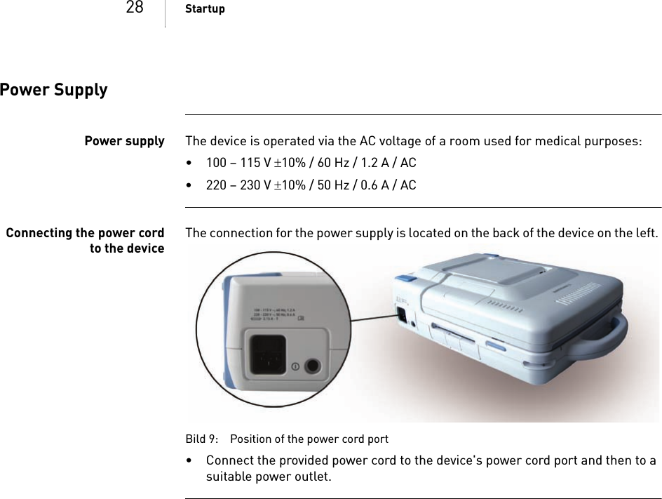 28 StartupPower SupplyPower supply The device is operated via the AC voltage of a room used for medical purposes: • 100 – 115 V 10% / 60 Hz / 1.2 A / AC• 220 – 230 V 10% / 50 Hz / 0.6 A / ACConnecting the power cordto the deviceThe connection for the power supply is located on the back of the device on the left. Bild 9: Position of the power cord port• Connect the provided power cord to the device&apos;s power cord port and then to a suitable power outlet.