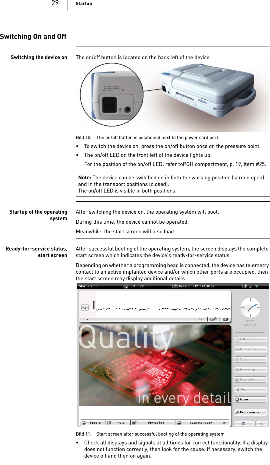 29 StartupSwitching On and OffSwitching the device on The on/off button is located on the back left of the device. Bild 10: The on/off button is positioned next to the power cord port.• To switch the device on, press the on/off button once on the pressure point.• The on/off LED on the front left of the device lights up.For the position of the on/off LED: refer toPGH compartment, p. 19, item #25.Startup of the operatingsystemAfter switching the device on, the operating system will boot.During this time, the device cannot be operated.Meanwhile, the start screen will also load.Ready-for-service status,start screenAfter successful booting of the operating system, the screen displays the complete start screen which indicates the device&apos;s ready-for-service status.Depending on whether a programming head is connected, the device has telemetry contact to an active implanted device and/or which other ports are occupied, then the start screen may display additional details. Bild 11: Start screen after successful booting of the operating system•Check all displays and signals at all times for correct functionality. If a display does not function correctly, then look for the cause. If necessary, switch the device off and then on again.Note: The device can be switched on in both the working position (screen open) and in the transport positions (closed).The on/off LED is visible in both positions.