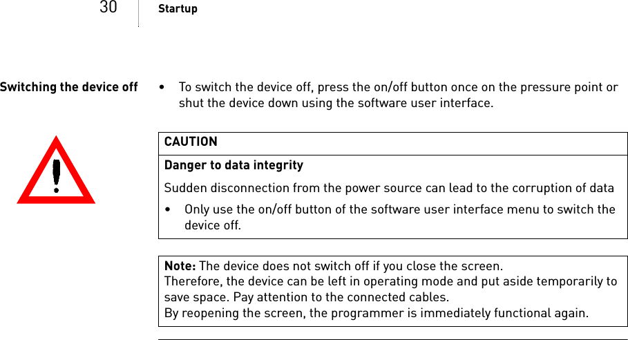 30 StartupSwitching the device off • To switch the device off, press the on/off button once on the pressure point or shut the device down using the software user interface.CAUTIONDanger to data integritySudden disconnection from the power source can lead to the corruption of data• Only use the on/off button of the software user interface menu to switch the device off.Note: The device does not switch off if you close the screen.Therefore, the device can be left in operating mode and put aside temporarily to save space. Pay attention to the connected cables.By reopening the screen, the programmer is immediately functional again.