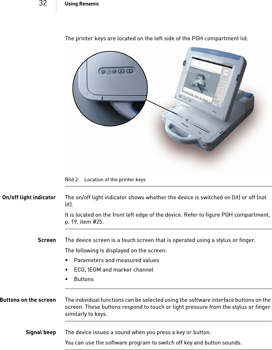 32 Using RenamicThe printer keys are located on the left side of the PGH compartment lid. Bild 2: Location of the printer keysOn/off light indicator The on/off light indicator shows whether the device is switched on (lit) or off (not lit).It is located on the front left edge of the device. Refer to figure PGH compartment, p. 19, item #25.Screen The device screen is a touch screen that is operated using a stylus or finger. The following is displayed on the screen:• Parameters and measured values• ECG, IEGM and marker channel• ButtonsButtons on the screen The individual functions can be selected using the software interface buttons on the screen. These buttons respond to touch or light pressure from the stylus or finger similarly to keys.Signal beep The device issues a sound when you press a key or button.You can use the software program to switch off key and button sounds. 