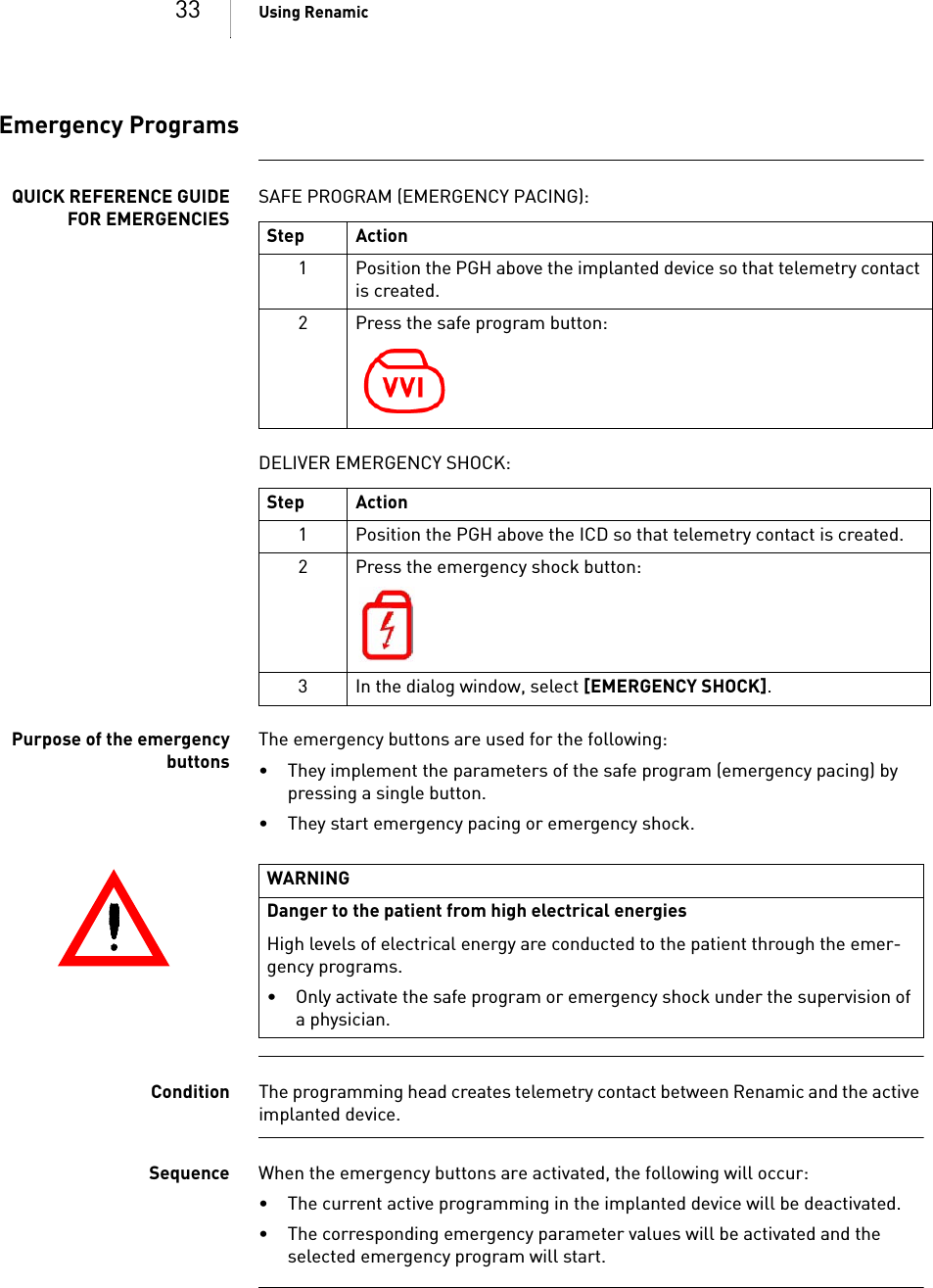 33 Using RenamicEmergency ProgramsQUICK REFERENCE GUIDEFOR EMERGENCIESSAFE PROGRAM (EMERGENCY PACING): DELIVER EMERGENCY SHOCK: Purpose of the emergencybuttonsThe emergency buttons are used for the following: • They implement the parameters of the safe program (emergency pacing) by pressing a single button.• They start emergency pacing or emergency shock.Condition The programming head creates telemetry contact between Renamic and the active implanted device.Sequence When the emergency buttons are activated, the following will occur: • The current active programming in the implanted device will be deactivated.• The corresponding emergency parameter values will be activated and the selected emergency program will start.Step Action1 Position the PGH above the implanted device so that telemetry contact is created.2 Press the safe program button:Step Action1 Position the PGH above the ICD so that telemetry contact is created.2 Press the emergency shock button:3 In the dialog window, select [EMERGENCY SHOCK].WARNINGDanger to the patient from high electrical energiesHigh levels of electrical energy are conducted to the patient through the emer-gency programs.• Only activate the safe program or emergency shock under the supervision of a physician.