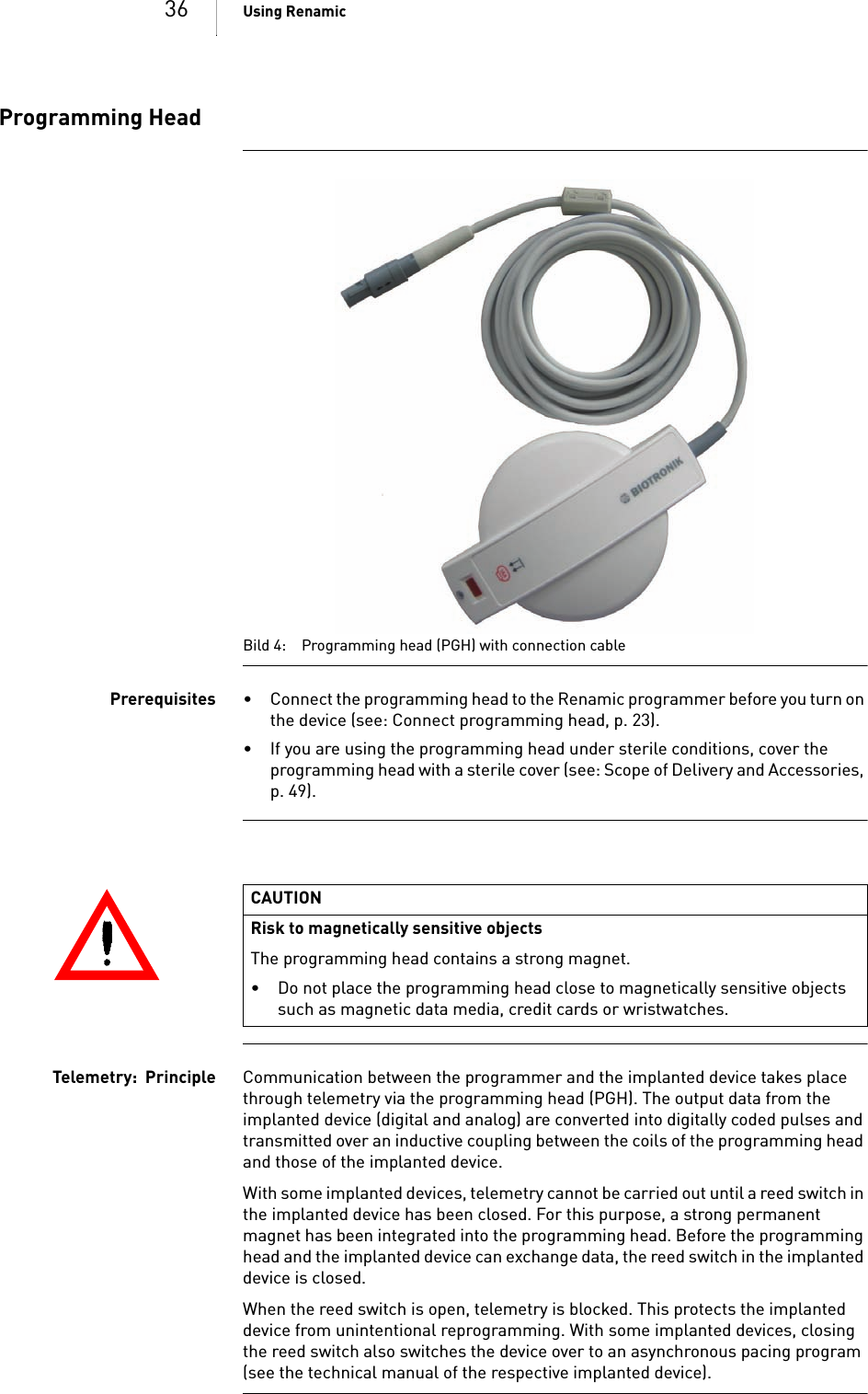 36 Using RenamicProgramming HeadBild 4: Programming head (PGH) with connection cablePrerequisites • Connect the programming head to the Renamic programmer before you turn on the device (see: Connect programming head, p. 23).• If you are using the programming head under sterile conditions, cover the programming head with a sterile cover (see: Scope of Delivery and Accessories, p. 49).Telemetry:  Principle Communication between the programmer and the implanted device takes place through telemetry via the programming head (PGH). The output data from the implanted device (digital and analog) are converted into digitally coded pulses and transmitted over an inductive coupling between the coils of the programming head and those of the implanted device. With some implanted devices, telemetry cannot be carried out until a reed switch in the implanted device has been closed. For this purpose, a strong permanent magnet has been integrated into the programming head. Before the programming head and the implanted device can exchange data, the reed switch in the implanted device is closed. When the reed switch is open, telemetry is blocked. This protects the implanted device from unintentional reprogramming. With some implanted devices, closing the reed switch also switches the device over to an asynchronous pacing program (see the technical manual of the respective implanted device). CAUTIONRisk to magnetically sensitive objectsThe programming head contains a strong magnet. • Do not place the programming head close to magnetically sensitive objects such as magnetic data media, credit cards or wristwatches.