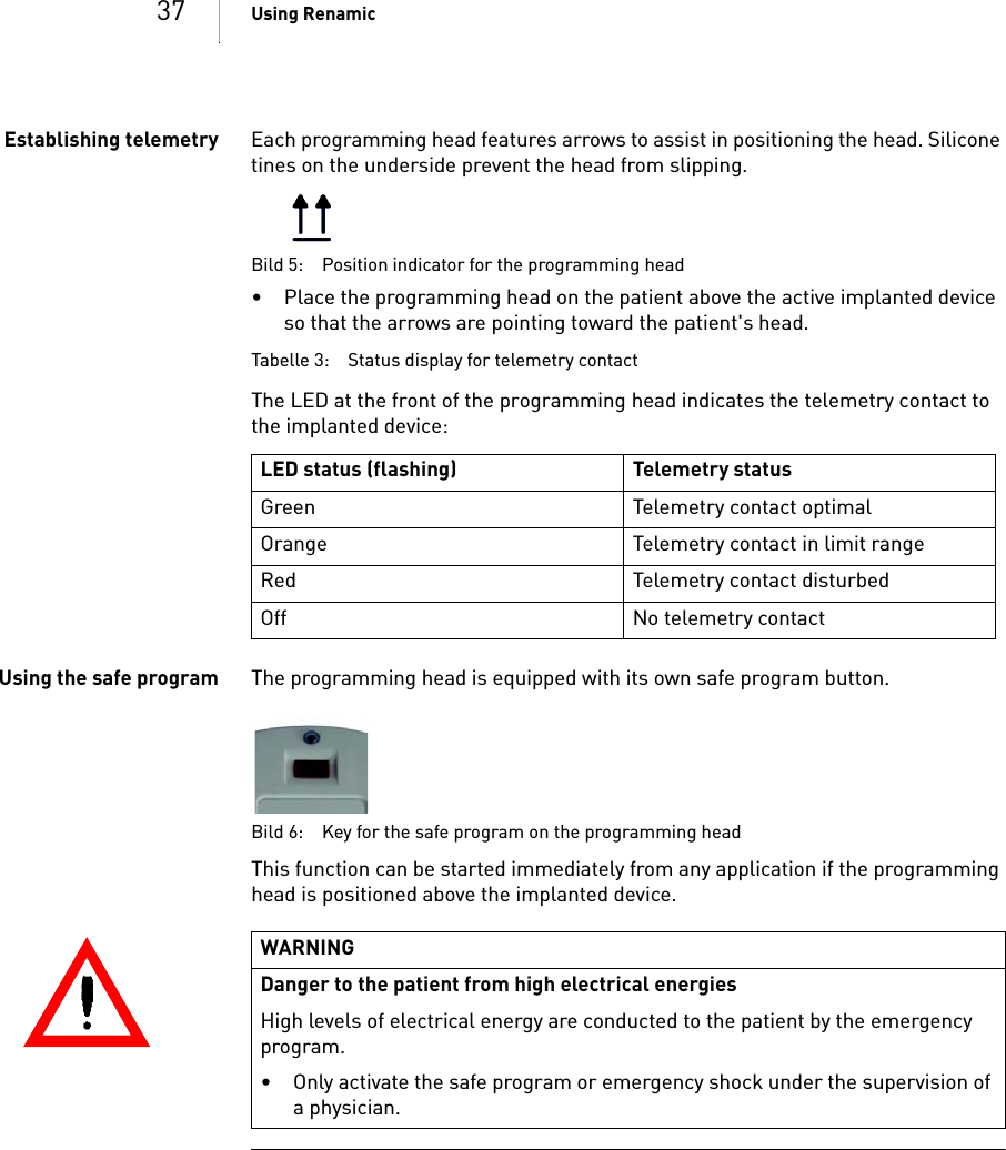 37 Using RenamicEstablishing telemetry Each programming head features arrows to assist in positioning the head. Silicone tines on the underside prevent the head from slipping.Bild 5: Position indicator for the programming head• Place the programming head on the patient above the active implanted device so that the arrows are pointing toward the patient&apos;s head.Tabelle 3: Status display for telemetry contactThe LED at the front of the programming head indicates the telemetry contact to the implanted device: Using the safe program The programming head is equipped with its own safe program button. Bild 6: Key for the safe program on the programming headThis function can be started immediately from any application if the programming head is positioned above the implanted device.LED status (flashing) Telemetry statusGreen Telemetry contact optimalOrange Telemetry contact in limit rangeRed Telemetry contact disturbedOff No telemetry contactWARNINGDanger to the patient from high electrical energiesHigh levels of electrical energy are conducted to the patient by the emergency program.• Only activate the safe program or emergency shock under the supervision of a physician.