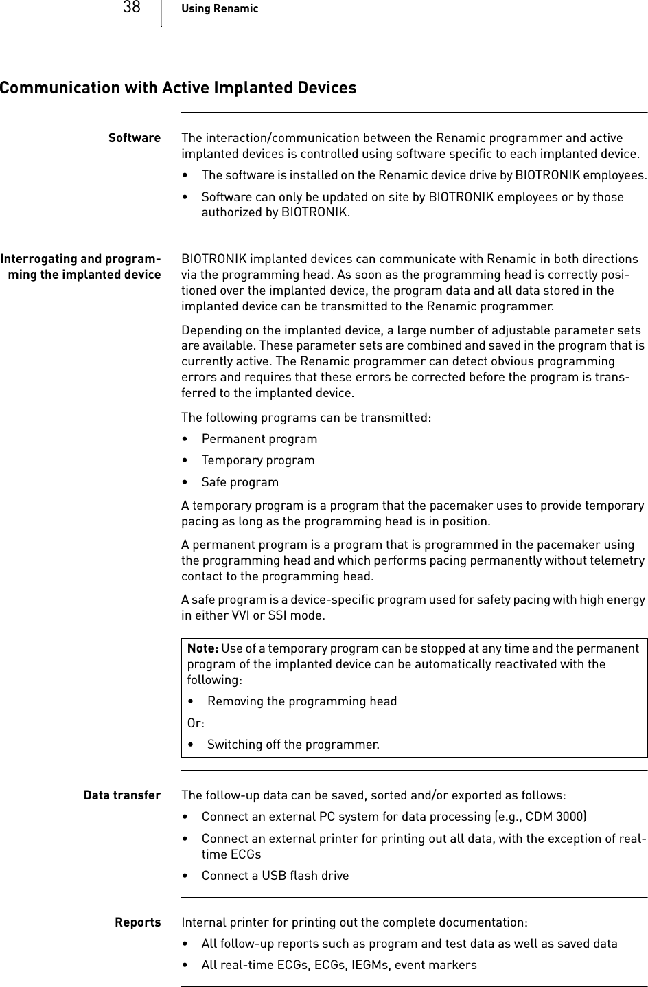 38 Using RenamicCommunication with Active Implanted DevicesSoftware The interaction/communication between the Renamic programmer and active implanted devices is controlled using software specific to each implanted device.  • The software is installed on the Renamic device drive by BIOTRONIK employees.• Software can only be updated on site by BIOTRONIK employees or by those authorized by BIOTRONIK.Interrogating and program-ming the implanted deviceBIOTRONIK implanted devices can communicate with Renamic in both directions via the programming head. As soon as the programming head is correctly posi-tioned over the implanted device, the program data and all data stored in the implanted device can be transmitted to the Renamic programmer. Depending on the implanted device, a large number of adjustable parameter sets are available. These parameter sets are combined and saved in the program that is currently active. The Renamic programmer can detect obvious programming errors and requires that these errors be corrected before the program is trans-ferred to the implanted device. The following programs can be transmitted: • Permanent program• Temporary program•Safe programA temporary program is a program that the pacemaker uses to provide temporary pacing as long as the programming head is in position.A permanent program is a program that is programmed in the pacemaker using the programming head and which performs pacing permanently without telemetry contact to the programming head.A safe program is a device-specific program used for safety pacing with high energy in either VVI or SSI mode.Data transfer The follow-up data can be saved, sorted and/or exported as follows: • Connect an external PC system for data processing (e.g., CDM 3000)• Connect an external printer for printing out all data, with the exception of real-time ECGs• Connect a USB flash driveReports Internal printer for printing out the complete documentation: • All follow-up reports such as program and test data as well as saved data• All real-time ECGs, ECGs, IEGMs, event markersNote: Use of a temporary program can be stopped at any time and the permanent program of the implanted device can be automatically reactivated with the following:• Removing the programming headOr:• Switching off the programmer.