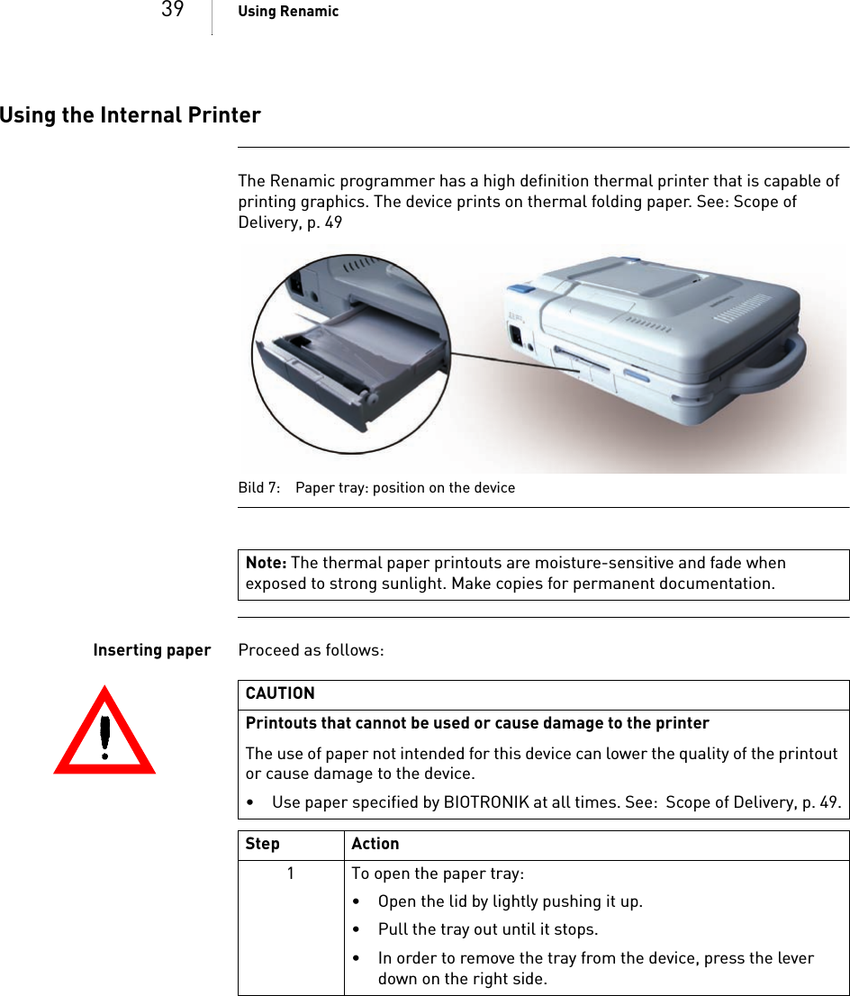 39 Using RenamicUsing the Internal PrinterThe Renamic programmer has a high definition thermal printer that is capable of printing graphics. The device prints on thermal folding paper. See: Scope of Delivery, p. 49  Bild 7: Paper tray: position on the deviceInserting paper Proceed as follows: Note: The thermal paper printouts are moisture-sensitive and fade when exposed to strong sunlight. Make copies for permanent documentation.CAUTIONPrintouts that cannot be used or cause damage to the printerThe use of paper not intended for this device can lower the quality of the printout or cause damage to the device.  • Use paper specified by BIOTRONIK at all times. See:  Scope of Delivery, p. 49.Step Action1 To open the paper tray: • Open the lid by lightly pushing it up. • Pull the tray out until it stops.• In order to remove the tray from the device, press the lever down on the right side.