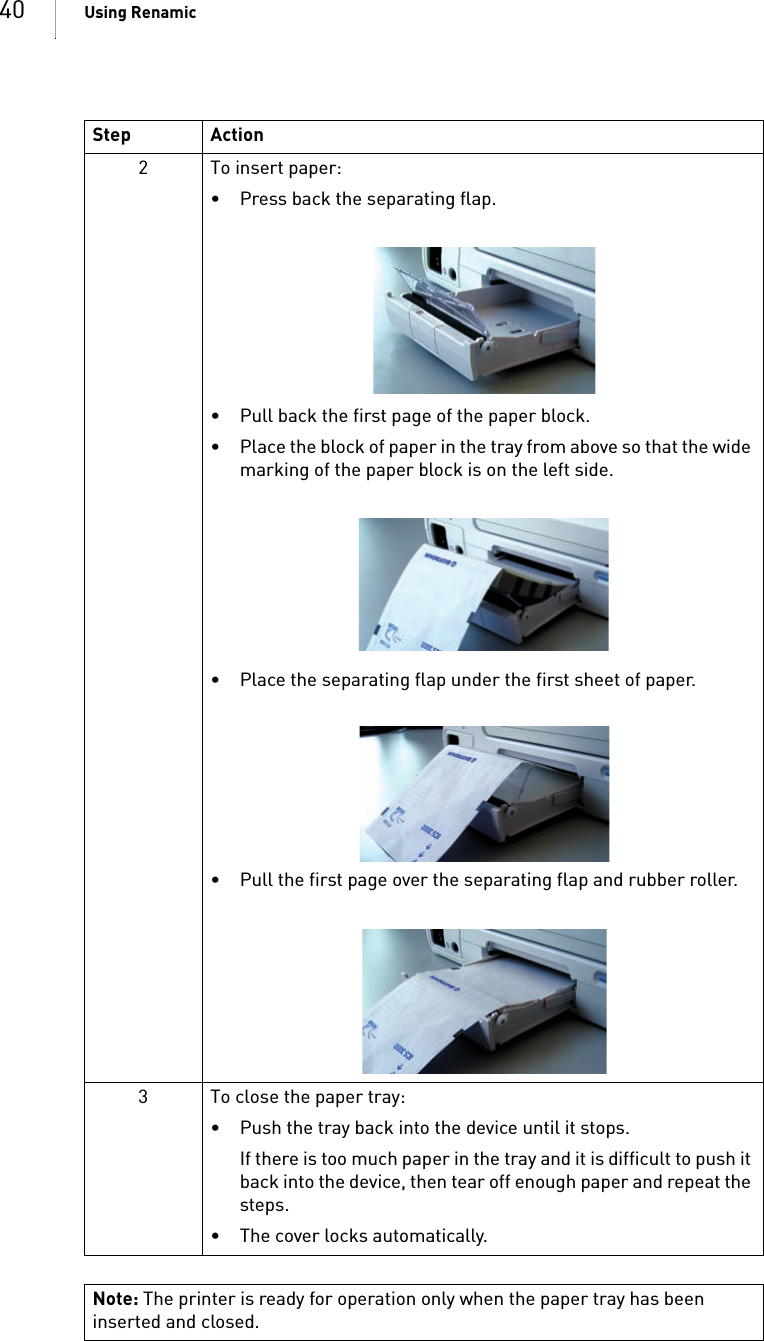 40 Using Renamic2 To insert paper: • Press back the separating flap. • Pull back the first page of the paper block. • Place the block of paper in the tray from above so that the wide marking of the paper block is on the left side.• Place the separating flap under the first sheet of paper.• Pull the first page over the separating flap and rubber roller.3 To close the paper tray: • Push the tray back into the device until it stops.If there is too much paper in the tray and it is difficult to push it back into the device, then tear off enough paper and repeat the steps.• The cover locks automatically. Note: The printer is ready for operation only when the paper tray has been inserted and closed.Step Action