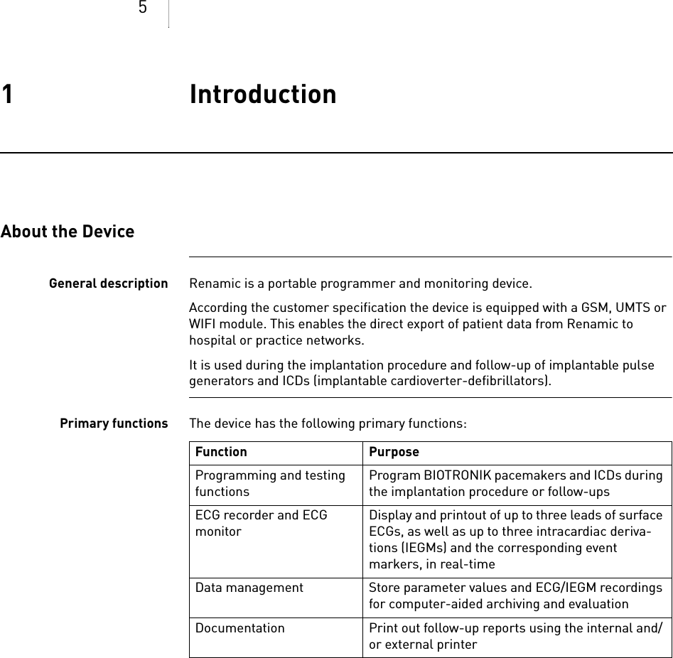 51 IntroductionIntroduction1xxxxxx--XDoc-classRenamicAbout the DeviceGeneral description Renamic is a portable programmer and monitoring device.According the customer specification the device is equipped with a GSM, UMTS or WIFI module. This enables the direct export of patient data from Renamic to hospital or practice networks.It is used during the implantation procedure and follow-up of implantable pulse generators and ICDs (implantable cardioverter-defibrillators).Primary functions The device has the following primary functions: Function PurposeProgramming and testing functionsProgram BIOTRONIK pacemakers and ICDs during the implantation procedure or follow-upsECG recorder and ECG monitorDisplay and printout of up to three leads of surface ECGs, as well as up to three intracardiac deriva-tions (IEGMs) and the corresponding event markers, in real-timeData management Store parameter values and ECG/IEGM recordings for computer-aided archiving and evaluationDocumentation Print out follow-up reports using the internal and/or external printer