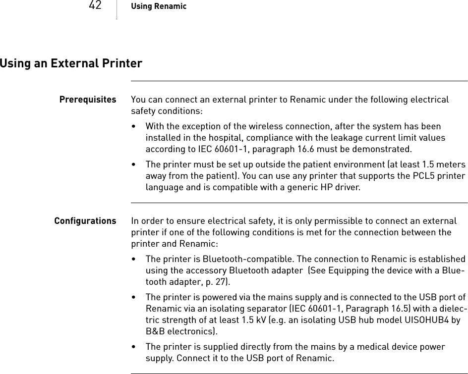 42 Using RenamicUsing an External PrinterPrerequisites You can connect an external printer to Renamic under the following electrical safety conditions: • With the exception of the wireless connection, after the system has been installed in the hospital, compliance with the leakage current limit values according to IEC 60601-1, paragraph 16.6 must be demonstrated.• The printer must be set up outside the patient environment (at least 1.5 meters away from the patient). You can use any printer that supports the PCL5 printer language and is compatible with a generic HP driver.Configurations In order to ensure electrical safety, it is only permissible to connect an external printer if one of the following conditions is met for the connection between the printer and Renamic: • The printer is Bluetooth-compatible. The connection to Renamic is established using the accessory Bluetooth adapter  (See Equipping the device with a Blue-tooth adapter, p. 27).• The printer is powered via the mains supply and is connected to the USB port of Renamic via an isolating separator (IEC 60601-1, Paragraph 16.5) with a dielec-tric strength of at least 1.5 kV (e.g. an isolating USB hub model UISOHUB4 by B&amp;B electronics).• The printer is supplied directly from the mains by a medical device power supply. Connect it to the USB port of Renamic.