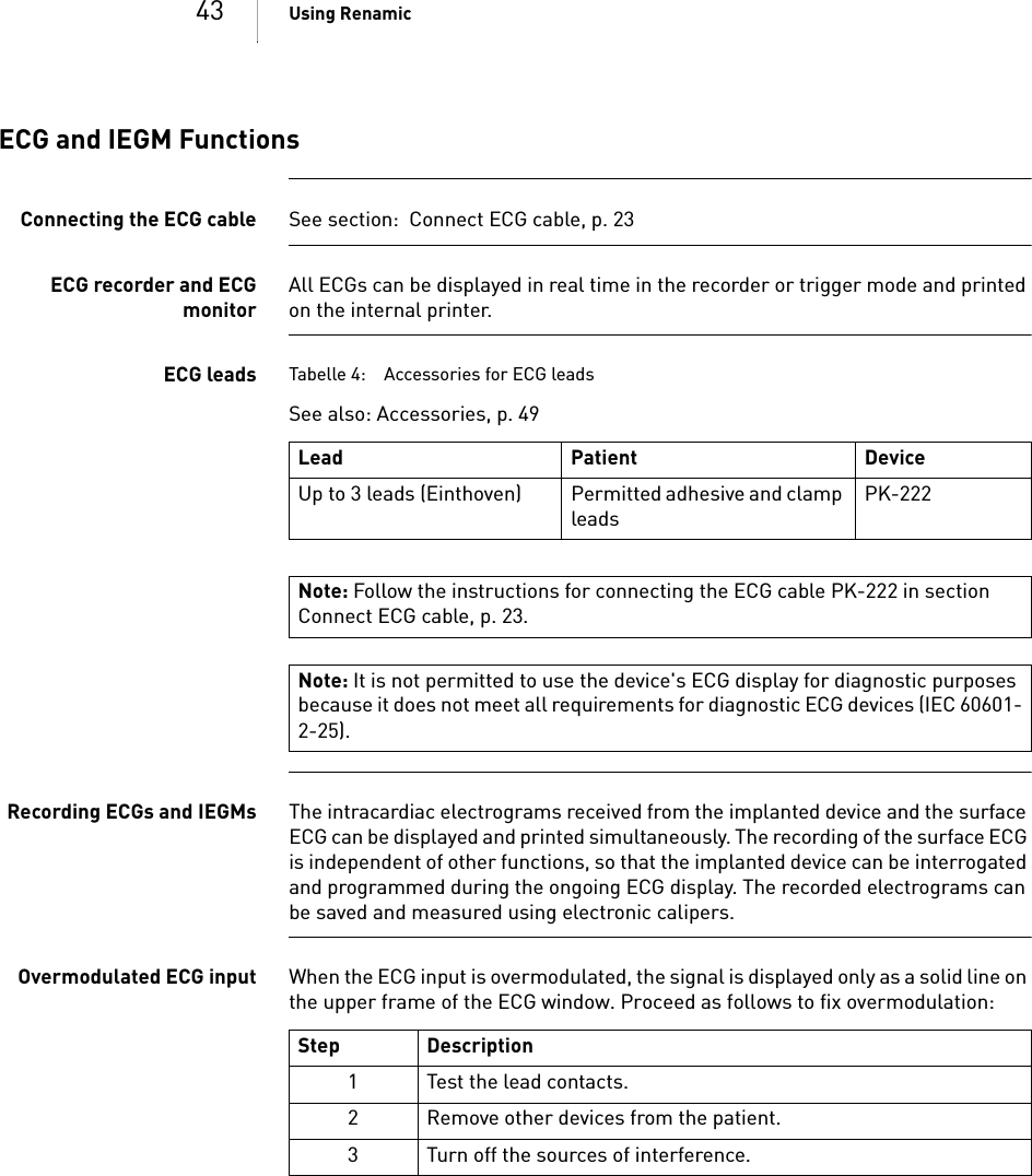 43 Using RenamicECG and IEGM FunctionsConnecting the ECG cable See section:  Connect ECG cable, p. 23ECG recorder and ECGmonitorAll ECGs can be displayed in real time in the recorder or trigger mode and printed on the internal printer.ECG leads Tabelle 4: Accessories for ECG leadsSee also: Accessories, p. 49 Recording ECGs and IEGMs The intracardiac electrograms received from the implanted device and the surface ECG can be displayed and printed simultaneously. The recording of the surface ECG is independent of other functions, so that the implanted device can be interrogated and programmed during the ongoing ECG display. The recorded electrograms can be saved and measured using electronic calipers.Overmodulated ECG input When the ECG input is overmodulated, the signal is displayed only as a solid line on the upper frame of the ECG window. Proceed as follows to fix overmodulation: Lead Patient DeviceUp to 3 leads (Einthoven) Permitted adhesive and clamp leadsPK-222 Note: Follow the instructions for connecting the ECG cable PK-222 in section Connect ECG cable, p. 23.Note: It is not permitted to use the device&apos;s ECG display for diagnostic purposes because it does not meet all requirements for diagnostic ECG devices (IEC 60601-2-25).Step Description1 Test the lead contacts.2 Remove other devices from the patient.3 Turn off the sources of interference.