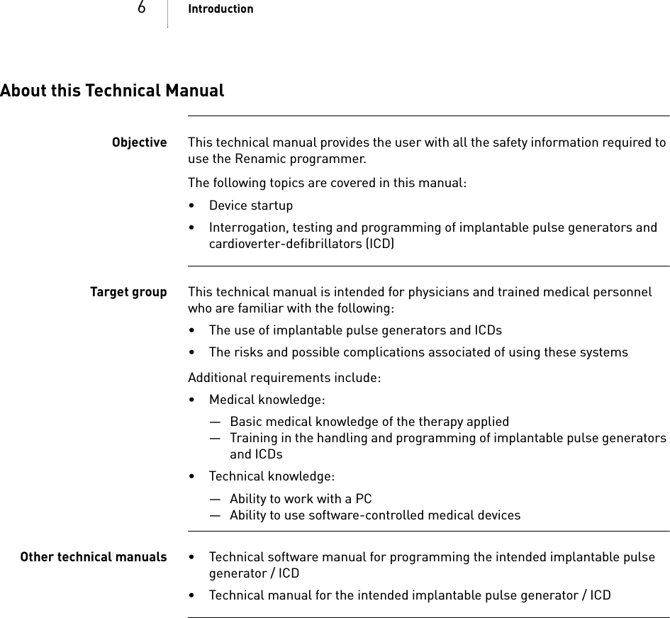 6IntroductionAbout this Technical ManualObjective This technical manual provides the user with all the safety information required to use the Renamic programmer.The following topics are covered in this manual:•Device startup• Interrogation, testing and programming of implantable pulse generators and cardioverter-defibrillators (ICD)Target group This technical manual is intended for physicians and trained medical personnel who are familiar with the following:• The use of implantable pulse generators and ICDs • The risks and possible complications associated of using these systemsAdditional requirements include: • Medical knowledge:— Basic medical knowledge of the therapy applied— Training in the handling and programming of implantable pulse generators and ICDs• Technical knowledge:— Ability to work with a PC — Ability to use software-controlled medical devicesOther technical manuals • Technical software manual for programming the intended implantable pulse generator / ICD• Technical manual for the intended implantable pulse generator / ICD