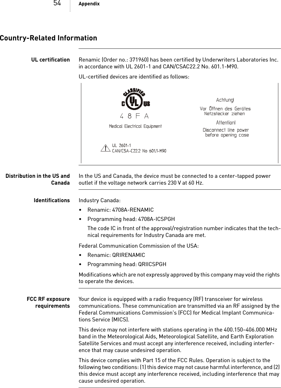 54 AppendixCountry-Related InformationUL certification Renamic (Order no.: 371960) has been certified by Underwriters Laboratories Inc. in accordance with UL 2601-1 and CAN/CSAC22.2 No. 601.1-M90.UL-certified devices are identified as follows:Distribution in the US andCanadaIn the US and Canada, the device must be connected to a center-tapped power outlet if the voltage network carries 230 V at 60 Hz.Identifications Industry Canada: • Renamic: 4708A-RENAMIC• Programming head: 4708A-ICSPGHThe code IC in front of the approval/registration number indicates that the tech-nical requirements for Industry Canada are met.Federal Communication Commission of the USA: • Renamic: QRIRENAMIC• Programming head: QRIICSPGHModifications which are not expressly approved by this company may void the rights to operate the devices.FCC RF exposurerequirementsYour device is equipped with a radio frequency (RF) transceiver for wireless communications. These communication are transmitted via an RF assigned by the Federal Communications Commission&apos;s (FCC) for Medical Implant Communica-tions Service (MICS).This device may not interfere with stations operating in the 400.150–406.000 MHz band in the Meteorological Aids, Meteorological Satellite, and Earth Exploration Satellite Services and must accept any interference received, including interfer-ence that may cause undesired operation. This device complies with Part 15 of the FCC Rules. Operation is subject to the following two conditions: (1) this device may not cause harmful interference, and (2) this device must accept any interference received, including interference that may cause undesired operation.