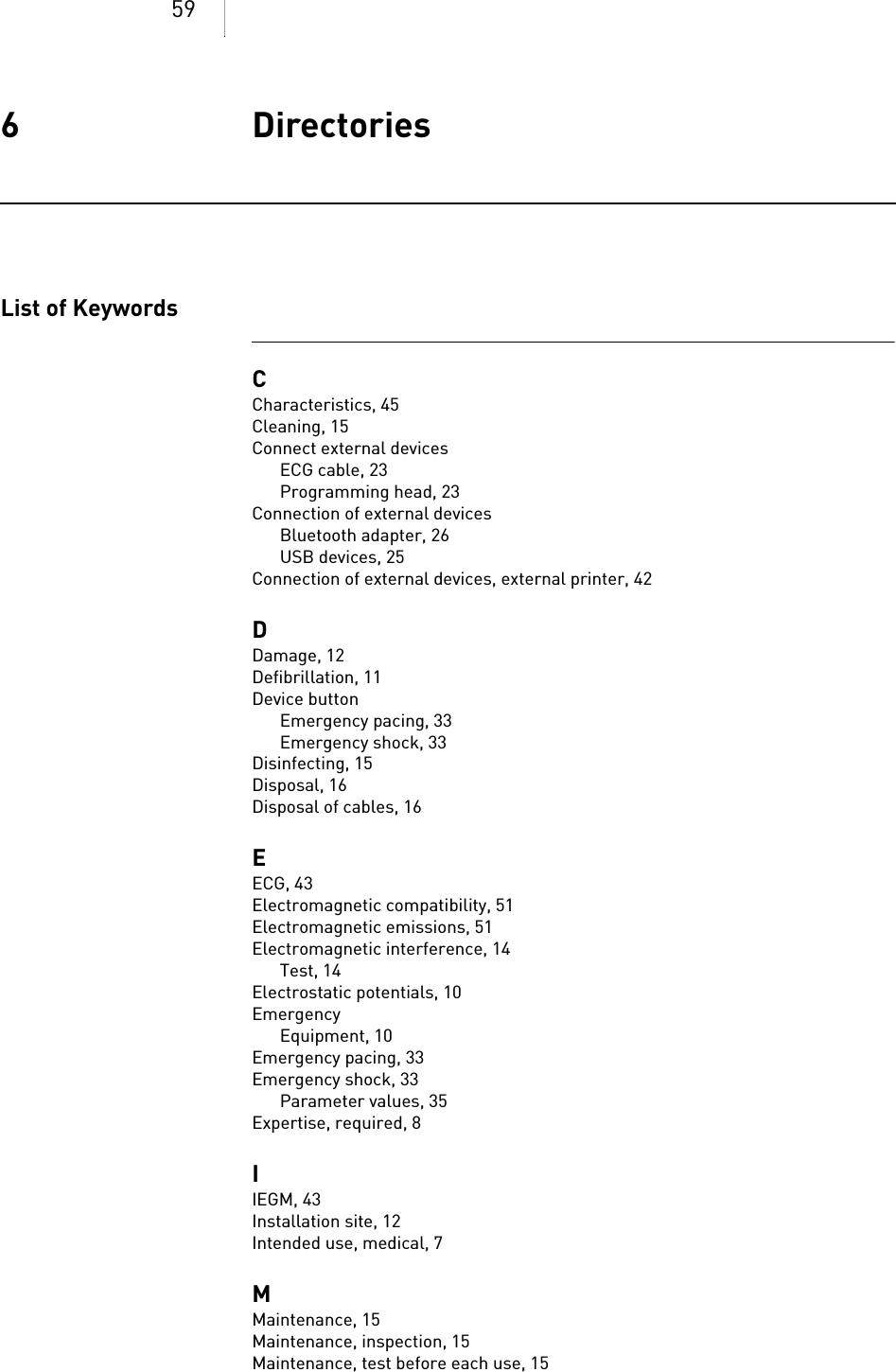 596 DirectoriesDirectories6xxxxxx--XDoc-classRenamicList of KeywordsCCharacteristics, 45Cleaning, 15Connect external devicesECG cable, 23Programming head, 23Connection of external devicesBluetooth adapter, 26USB devices, 25Connection of external devices, external printer, 42DDamage, 12Defibrillation, 11Device buttonEmergency pacing, 33Emergency shock, 33Disinfecting, 15Disposal, 16Disposal of cables, 16EECG, 43Electromagnetic compatibility, 51Electromagnetic emissions, 51Electromagnetic interference, 14Test, 14Electrostatic potentials, 10EmergencyEquipment, 10Emergency pacing, 33Emergency shock, 33Parameter values, 35Expertise, required, 8IIEGM, 43Installation site, 12Intended use, medical, 7MMaintenance, 15Maintenance, inspection, 15Maintenance, test before each use, 15