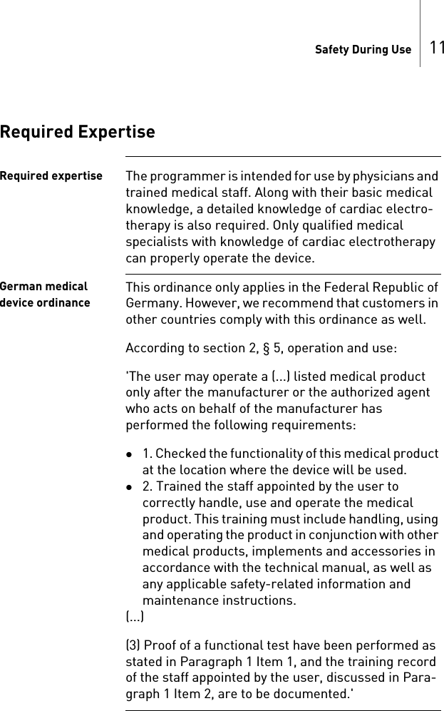 Safety During Use 11Required ExpertiseRequired expertise The programmer is intended for use by physicians and trained medical staff. Along with their basic medical knowledge, a detailed knowledge of cardiac electro-therapy is also required. Only qualified medical specialists with knowledge of cardiac electrotherapy can properly operate the device.German medical device ordinanceThis ordinance only applies in the Federal Republic of Germany. However, we recommend that customers in other countries comply with this ordinance as well.According to section 2, § 5, operation and use:&apos;The user may operate a (...) listed medical product only after the manufacturer or the authorized agent who acts on behalf of the manufacturer has performed the following requirements:1. Checked the functionality of this medical product at the location where the device will be used. 2. Trained the staff appointed by the user to correctly handle, use and operate the medical product. This training must include handling, using and operating the product in conjunction with other medical products, implements and accessories in accordance with the technical manual, as well as any applicable safety-related information and maintenance instructions. (...)(3) Proof of a functional test have been performed as stated in Paragraph 1 Item 1, and the training record of the staff appointed by the user, discussed in Para-graph 1 Item 2, are to be documented.&apos;