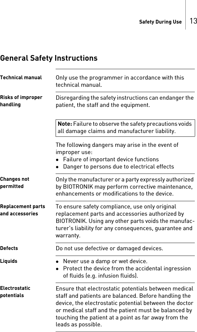 Safety During Use 13General Safety InstructionsTechnical manual Only use the programmer in accordance with this technical manual.Risks of improper handlingDisregarding the safety instructions can endanger the patient, the staff and the equipment.The following dangers may arise in the event of improper use: Failure of important device functionsDanger to persons due to electrical effectsChanges not permittedOnly the manufacturer or a party expressly authorized by BIOTRONIK may perform corrective maintenance, enhancements or modifications to the device.Replacement parts and accessoriesTo ensure safety compliance, use only original replacement parts and accessories authorized by BIOTRONIK. Using any other parts voids the manufac-turer&apos;s liability for any consequences, guarantee and warranty.Defects Do not use defective or damaged devices.Liquids Never use a damp or wet device.Protect the device from the accidental ingression of fluids (e.g. infusion fluids).Electrostatic potentials Ensure that electrostatic potentials between medical staff and patients are balanced. Before handling the device, the electrostatic potential between the doctor or medical staff and the patient must be balanced by touching the patient at a point as far away from the leads as possible.Note: Failure to observe the safety precautions voids all damage claims and manufacturer liability.