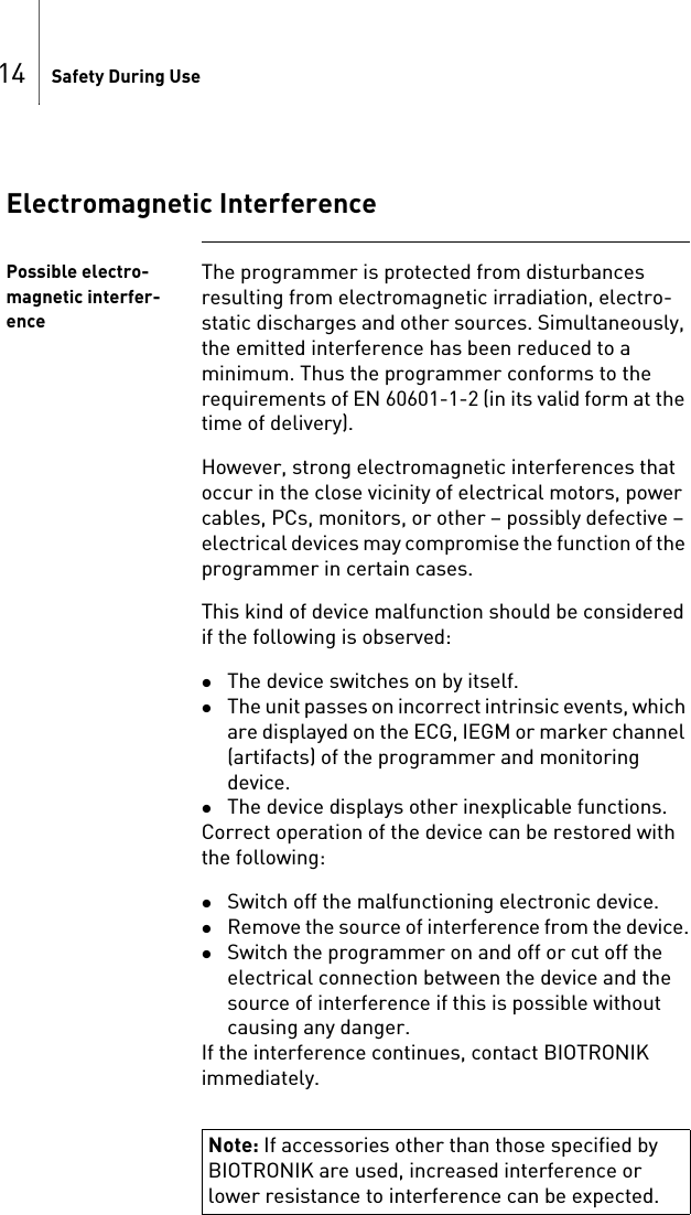 14 Safety During UseElectromagnetic InterferencePossible electro-magnetic interfer-enceThe programmer is protected from disturbances resulting from electromagnetic irradiation, electro-static discharges and other sources. Simultaneously, the emitted interference has been reduced to a minimum. Thus the programmer conforms to the requirements of EN 60601-1-2 (in its valid form at the time of delivery).However, strong electromagnetic interferences that occur in the close vicinity of electrical motors, power cables, PCs, monitors, or other – possibly defective – electrical devices may compromise the function of the programmer in certain cases.This kind of device malfunction should be considered if the following is observed:The device switches on by itself.The unit passes on incorrect intrinsic events, which are displayed on the ECG, IEGM or marker channel (artifacts) of the programmer and monitoring device.The device displays other inexplicable functions.Correct operation of the device can be restored with the following: Switch off the malfunctioning electronic device.Remove the source of interference from the device.Switch the programmer on and off or cut off the electrical connection between the device and the source of interference if this is possible without causing any danger.If the interference continues, contact BIOTRONIK immediately.Note: If accessories other than those specified by BIOTRONIK are used, increased interference or lower resistance to interference can be expected.