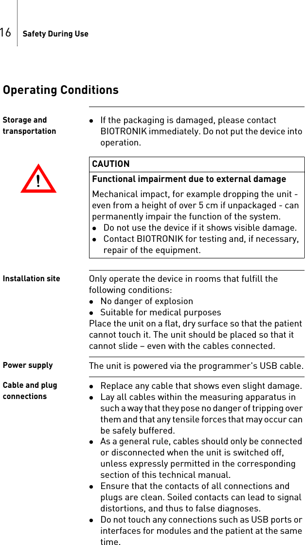 16 Safety During UseOperating ConditionsStorage and transportationIf the packaging is damaged, please contact BIOTRONIK immediately. Do not put the device into operation.Installation site Only operate the device in rooms that fulfill the following conditions: No danger of explosionSuitable for medical purposesPlace the unit on a flat, dry surface so that the patient cannot touch it. The unit should be placed so that it cannot slide – even with the cables connected.Power supply The unit is powered via the programmer&apos;s USB cable.Cable and plug connectionsReplace any cable that shows even slight damage.Lay all cables within the measuring apparatus in such a way that they pose no danger of tripping over them and that any tensile forces that may occur can be safely buffered.As a general rule, cables should only be connected or disconnected when the unit is switched off, unless expressly permitted in the corresponding section of this technical manual.Ensure that the contacts of all connections and plugs are clean. Soiled contacts can lead to signal distortions, and thus to false diagnoses.Do not touch any connections such as USB ports or interfaces for modules and the patient at the same time.!!CAUTIONFunctional impairment due to external damageMechanical impact, for example dropping the unit - even from a height of over 5 cm if unpackaged - can permanently impair the function of the system.Do not use the device if it shows visible damage.Contact BIOTRONIK for testing and, if necessary, repair of the equipment.