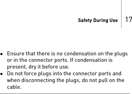 Safety During Use 17Ensure that there is no condensation on the plugs or in the connector ports. If condensation is present, dry it before use.Do not force plugs into the connector ports and when disconnecting the plugs, do not pull on the cable.