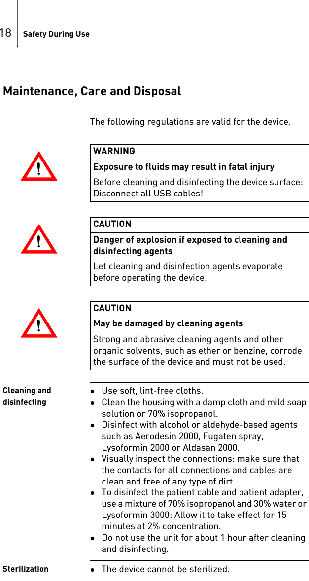 18 Safety During UseMaintenance, Care and DisposalThe following regulations are valid for the device. Cleaning and disinfectingUse soft, lint-free cloths.Clean the housing with a damp cloth and mild soap solution or 70% isopropanol.Disinfect with alcohol or aldehyde-based agents such as Aerodesin 2000, Fugaten spray, Lysoformin 2000 or Aldasan 2000.Visually inspect the connections: make sure that the contacts for all connections and cables are clean and free of any type of dirt.To disinfect the patient cable and patient adapter, use a mixture of 70% isopropanol and 30% water or Lysoformin 3000: Allow it to take effect for 15 minutes at 2% concentration.Do not use the unit for about 1 hour after cleaning and disinfecting.Sterilization The device cannot be sterilized.!!WARNINGExposure to fluids may result in fatal injuryBefore cleaning and disinfecting the device surface: Disconnect all USB cables!!!CAUTIONDanger of explosion if exposed to cleaning and disinfecting agentsLet cleaning and disinfection agents evaporate before operating the device.!!CAUTIONMay be damaged by cleaning agentsStrong and abrasive cleaning agents and other organic solvents, such as ether or benzine, corrode the surface of the device and must not be used.