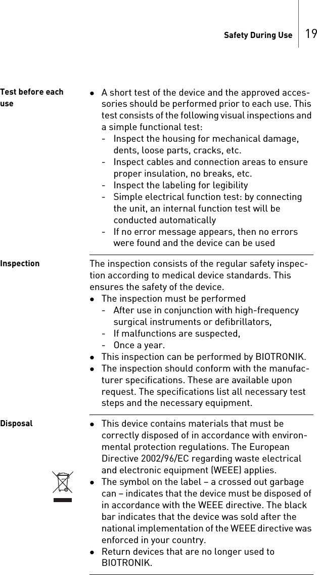 Safety During Use 19Test before each useA short test of the device and the approved acces-sories should be performed prior to each use. This test consists of the following visual inspections and a simple functional test:- Inspect the housing for mechanical damage, dents, loose parts, cracks, etc.- Inspect cables and connection areas to ensure proper insulation, no breaks, etc.- Inspect the labeling for legibility- Simple electrical function test: by connecting the unit, an internal function test will be conducted automatically- If no error message appears, then no errors were found and the device can be usedInspection The inspection consists of the regular safety inspec-tion according to medical device standards. This ensures the safety of the device. The inspection must be performed- After use in conjunction with high-frequency surgical instruments or defibrillators,- If malfunctions are suspected,-Once a year.This inspection can be performed by BIOTRONIK.The inspection should conform with the manufac-turer specifications. These are available upon request. The specifications list all necessary test steps and the necessary equipment.Disposal This device contains materials that must be correctly disposed of in accordance with environ-mental protection regulations. The European Directive 2002/96/EC regarding waste electrical and electronic equipment (WEEE) applies.The symbol on the label – a crossed out garbage can – indicates that the device must be disposed of in accordance with the WEEE directive. The black bar indicates that the device was sold after the national implementation of the WEEE directive was enforced in your country.Return devices that are no longer used to BIOTRONIK.