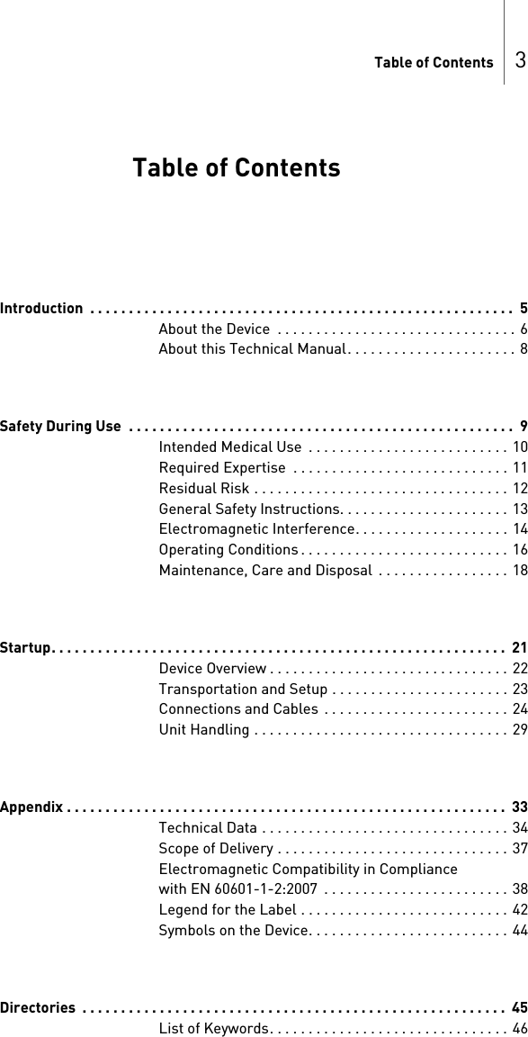 Table of Contents 3 Table of ContentsTable of Contents Introduction  . . . . . . . . . . . . . . . . . . . . . . . . . . . . . . . . . . . . . . . . . . . . . . . . . . . . . . .  5About the Device  . . . . . . . . . . . . . . . . . . . . . . . . . . . . . . .  6About this Technical Manual. . . . . . . . . . . . . . . . . . . . . . 8Safety During Use  . . . . . . . . . . . . . . . . . . . . . . . . . . . . . . . . . . . . . . . . . . . . . . . . . .  9Intended Medical Use  . . . . . . . . . . . . . . . . . . . . . . . . . .  10Required Expertise  . . . . . . . . . . . . . . . . . . . . . . . . . . . . 11Residual Risk . . . . . . . . . . . . . . . . . . . . . . . . . . . . . . . . .  12General Safety Instructions. . . . . . . . . . . . . . . . . . . . . . 13Electromagnetic Interference. . . . . . . . . . . . . . . . . . . . 14Operating Conditions . . . . . . . . . . . . . . . . . . . . . . . . . . . 16Maintenance, Care and Disposal  . . . . . . . . . . . . . . . . .  18Startup. . . . . . . . . . . . . . . . . . . . . . . . . . . . . . . . . . . . . . . . . . . . . . . . . . . . . . . . . . .  21Device Overview . . . . . . . . . . . . . . . . . . . . . . . . . . . . . . .  22Transportation and Setup . . . . . . . . . . . . . . . . . . . . . . . 23Connections and Cables  . . . . . . . . . . . . . . . . . . . . . . . . 24Unit Handling . . . . . . . . . . . . . . . . . . . . . . . . . . . . . . . . . 29Appendix . . . . . . . . . . . . . . . . . . . . . . . . . . . . . . . . . . . . . . . . . . . . . . . . . . . . . . . . .  33Technical Data . . . . . . . . . . . . . . . . . . . . . . . . . . . . . . . . 34Scope of Delivery . . . . . . . . . . . . . . . . . . . . . . . . . . . . . .  37Electromagnetic Compatibility in Compliance with EN 60601-1-2:2007  . . . . . . . . . . . . . . . . . . . . . . . .  38Legend for the Label . . . . . . . . . . . . . . . . . . . . . . . . . . . 42Symbols on the Device. . . . . . . . . . . . . . . . . . . . . . . . . .  44Directories  . . . . . . . . . . . . . . . . . . . . . . . . . . . . . . . . . . . . . . . . . . . . . . . . . . . . . . .  45List of Keywords. . . . . . . . . . . . . . . . . . . . . . . . . . . . . . .  46