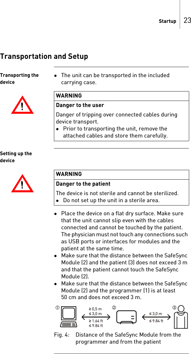 Startup 23Transportation and SetupTransporting the deviceThe unit can be transported in the included carrying case.Setting up the devicePlace the device on a flat dry surface. Make sure that the unit cannot slip even with the cables connected and cannot be touched by the patient. The physician must not touch any connections such as USB ports or interfaces for modules and the patient at the same time.Make sure that the distance between the SafeSync Module (2) and the patient (3) does not exceed 3 m and that the patient cannot touch the SafeSync Module (2).Make sure that the distance between the SafeSync Module (2) and the programmer (1) is at least 50 cm and does not exceed 3 m.Fig. 4: Distance of the SafeSync Module from the programmer and from the patient!!WARNINGDanger to the user Danger of tripping over connected cables during device transport.Prior to transporting the unit, remove the attached cables and store them carefully.!!WARNINGDanger to the patientThe device is not sterile and cannot be sterilized.Do not set up the unit in a sterile area.