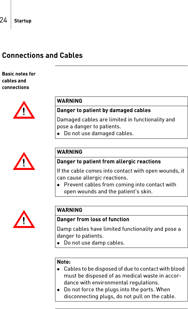 24 StartupConnections and CablesBasic notes for cables and connections!!WARNINGDanger to patient by damaged cablesDamaged cables are limited in functionality and pose a danger to patients.Do not use damaged cables.!!WARNINGDanger to patient from allergic reactionsIf the cable comes into contact with open wounds, it can cause allergic reactions.Prevent cables from coming into contact with open wounds and the patient&apos;s skin.!!WARNINGDanger from loss of functionDamp cables have limited functionality and pose a danger to patients.Do not use damp cables.Note: Cables to be disposed of due to contact with blood must be disposed of as medical waste in accor-dance with environmental regulations.Do not force the plugs into the ports. When disconnecting plugs, do not pull on the cable.