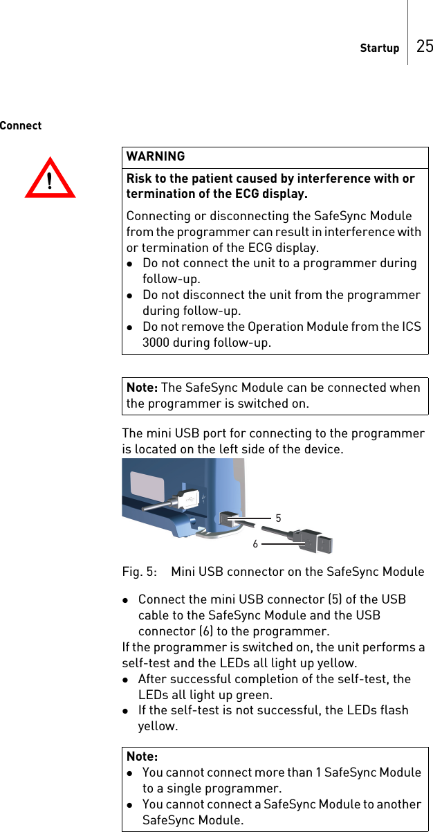 Startup 25ConnectThe mini USB port for connecting to the programmer is located on the left side of the device. Fig. 5: Mini USB connector on the SafeSync ModuleConnect the mini USB connector (5) of the USB cable to the SafeSync Module and the USB connector (6) to the programmer.If the programmer is switched on, the unit performs a self-test and the LEDs all light up yellow. After successful completion of the self-test, the LEDs all light up green.If the self-test is not successful, the LEDs flash yellow.!!WARNINGRisk to the patient caused by interference with or termination of the ECG display.Connecting or disconnecting the SafeSync Module from the programmer can result in interference with or termination of the ECG display.Do not connect the unit to a programmer during follow-up. Do not disconnect the unit from the programmer during follow-up.Do not remove the Operation Module from the ICS 3000 during follow-up.Note: The SafeSync Module can be connected when the programmer is switched on.Note: You cannot connect more than 1 SafeSync Module to a single programmer.You cannot connect a SafeSync Module to another SafeSync Module.56