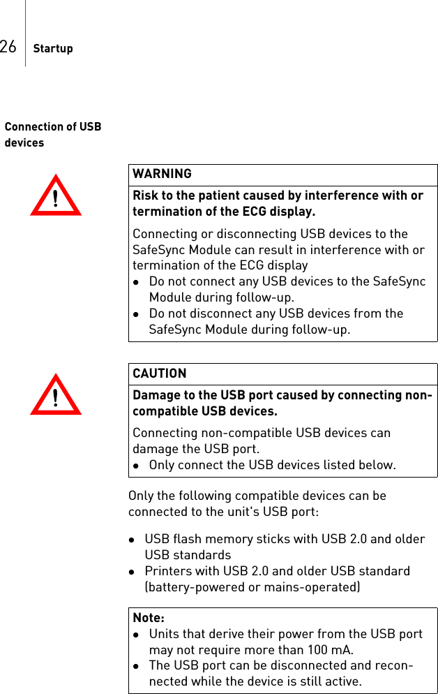 26 StartupConnection of USB devicesOnly the following compatible devices can be connected to the unit&apos;s USB port:USB flash memory sticks with USB 2.0 and older USB standardsPrinters with USB 2.0 and older USB standard (battery-powered or mains-operated)!!WARNINGRisk to the patient caused by interference with or termination of the ECG display.Connecting or disconnecting USB devices to the SafeSync Module can result in interference with or termination of the ECG displayDo not connect any USB devices to the SafeSync Module during follow-up. Do not disconnect any USB devices from the SafeSync Module during follow-up.!!CAUTIONDamage to the USB port caused by connecting non-compatible USB devices.Connecting non-compatible USB devices can damage the USB port.Only connect the USB devices listed below.Note: Units that derive their power from the USB port may not require more than 100 mA.The USB port can be disconnected and recon-nected while the device is still active.