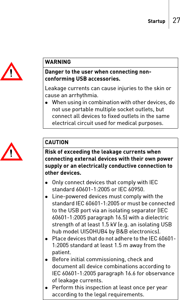 Startup 27!!WARNINGDanger to the user when connecting non-conforming USB accessories. Leakage currents can cause injuries to the skin or cause an arrhythmia.When using in combination with other devices, do not use portable multiple socket outlets, but connect all devices to fixed outlets in the same electrical circuit used for medical purposes.!!CAUTIONRisk of exceeding the leakage currents when connecting external devices with their own power supply or an electrically conductive connection to other devices.Only connect devices that comply with IEC standard 60601-1:2005 or IEC 60950.Line-powered devices must comply with the standard IEC 60601-1:2005 or must be connected to the USB port via an isolating separator (IEC 60601-1:2005 paragraph 16.5) with a dielectric strength of at least 1.5 kV (e.g. an isolating USB hub model UISOHUB4 by B&amp;B electronics).Place devices that do not adhere to the IEC 60601-1:2005 standard at least 1.5 m away from the patient.Before initial commissioning, check and document all device combinations according to IEC 60601-1:2005 paragraph 16.6 for observance of leakage currents.Perform this inspection at least once per year according to the legal requirements.