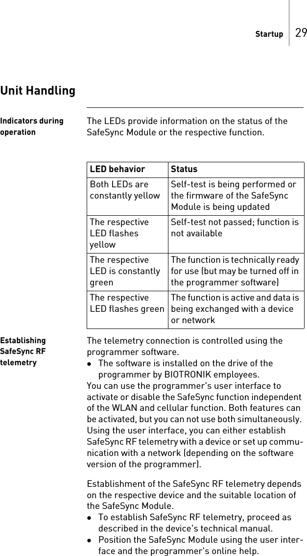 Startup 29Unit HandlingIndicators during operationThe LEDs provide information on the status of the SafeSync Module or the respective function.Establishing SafeSync RF telemetryThe telemetry connection is controlled using the programmer software. The software is installed on the drive of the programmer by BIOTRONIK employees.You can use the programmer&apos;s user interface to activate or disable the SafeSync function independent of the WLAN and cellular function. Both features can be activated, but you can not use both simultaneously. Using the user interface, you can either establish SafeSync RF telemetry with a device or set up commu-nication with a network (depending on the software version of the programmer).Establishment of the SafeSync RF telemetry depends on the respective device and the suitable location of the SafeSync Module. To establish SafeSync RF telemetry, proceed as described in the device&apos;s technical manual.Position the SafeSync Module using the user inter-face and the programmer&apos;s online help.LED behavior StatusBoth LEDs are constantly yellowSelf-test is being performed or the firmware of the SafeSync Module is being updatedThe respective LED flashes yellowSelf-test not passed; function is not availableThe respective LED is constantly greenThe function is technically ready for use (but may be turned off in the programmer software)The respective LED flashes greenThe function is active and data is being exchanged with a device or network